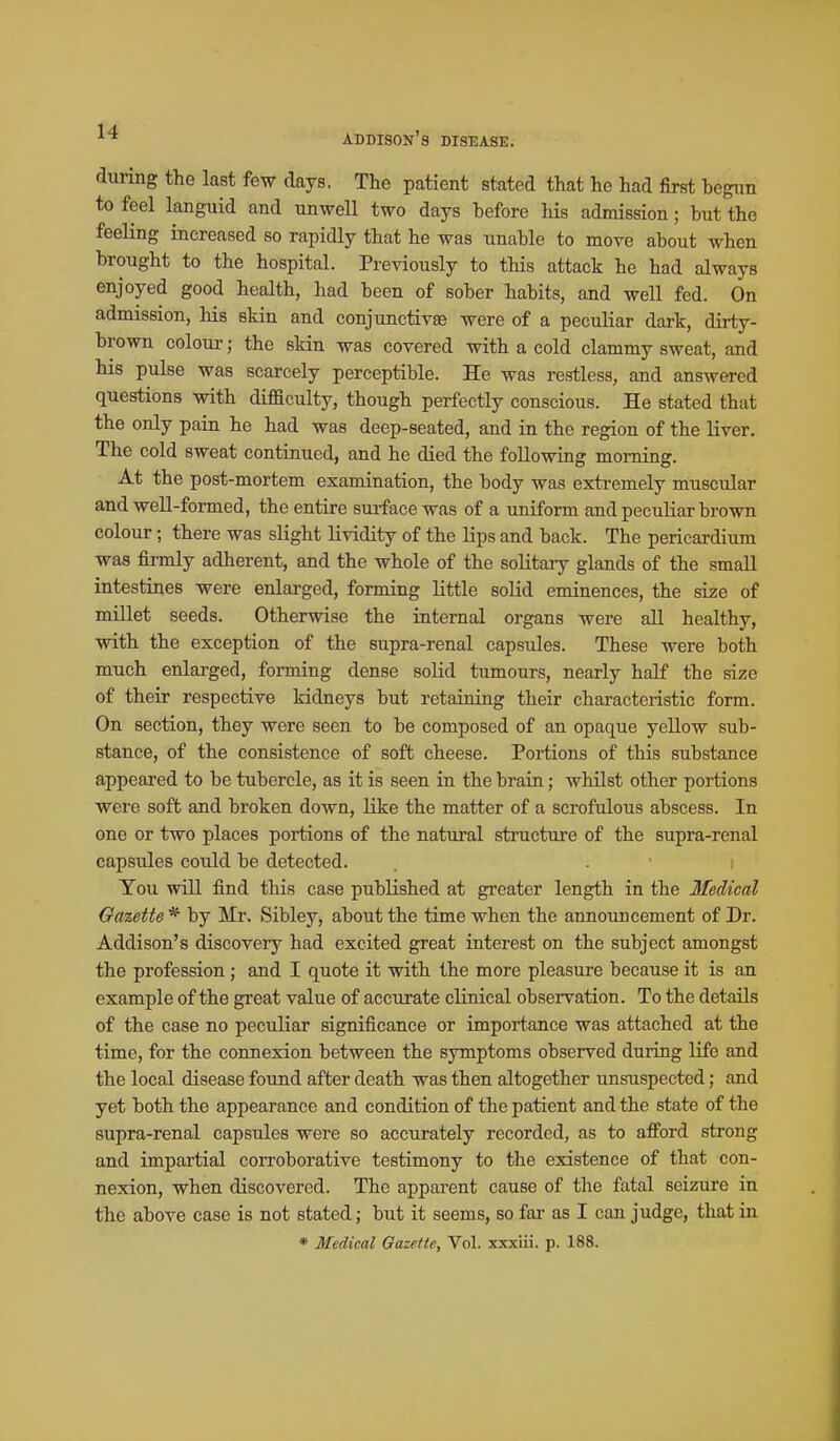 during the last few clays. The patient stated that he had first begun to feel languid and unwell two days before his admission; but the feeHng increased so rapidly that he was unable to move about when brought to the hospital. Previously to this attack he had always enjoyed good health, had been of sober habits, and well fed. On admission, his skin and conjunctivae were of a peculiar dark, dirty- brown colour; the skin was covered with a cold clammy sweat, and his pulse was scarcely perceptible. He was restless, and answered questions with difficulty, though perfectly conscious. He stated that the only pain he had was deep-seated, and in the region of the liver. The cold sweat continued, and he died the following morning. At the post-mortem examination, the body was extremely muscular and well-formed, the entire surface was of a uniform and peculiar brown colour; there was slight lividity of the lips and back. The pericardium was fii-mly adherent, and the whole of the soHtaiy glands of the small intestines were enlarged, forming little solid eminences, the size of millet seeds. Otherwise the internal organs were all healthy, with the exception of the supra-renal capsules. These were both much enlai'ged, forming dense solid tumours, nearly half the size of their respective kidneys but retaining their characteristic form. On section, they were seen to be composed of an opaque yellow sub- stance, of the consistence of soft cheese. Portions of this substance appeared to be tubercle, as it is seen in the brain; whilst other poi-tions were soft and broken down, like the matter of a scrofulous abscess. In one or two places portions of the natural stracture of the supra-renal capsules could be detected. You will find this case published at greater length in the Medical Gazette * by Mr. Sibley, about the time when the announcement of Dr. Addison's discovery had excited great interest on the subject amongst the profession ; and I quote it with the more pleasure because it is an example of the great value of accurate clinical observation. To the details of the case no peculiar significance or importance was attached at the time, for the connexion between the symptoms observed during life and the local disease found after death was then altogether unsuspected; and yet both the appearance and condition of the patient and the state of the supra-renal capsules were so accurately recorded, as to afford strong and impartial corroborative testimony to the existence of that con- nexion, when discovered. The apparent cause of the fatal seizure in the above case is not stated; but it seems, so far as I can judge, that in * Medical Gazette, Vol. xxxiii. p. 188.