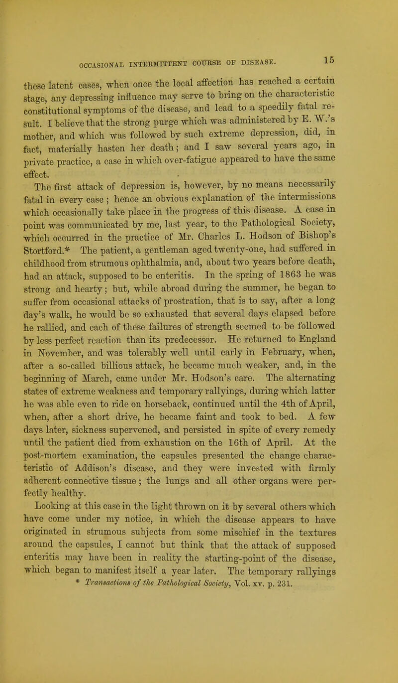 OCCASIONAI INTERMITTENT COURSE OF DISEASE. 15 these latent cases, when once the local affection has reached a certain stage, any depressing influence may serve to bring on the characteristic constitutional symptoms of the disease, and lead to a speedUy fatal re- sult. I heUcTC that the strong purge which was administered by E. W.'s mother, and which was followed by such extreme depression, did, in fact, materiaUy hasten her death; and I saw several years ago, in private practice, a case in which over-fatigue appeared to have the same effect. The first attack of depression is, however, by no means necessarily fatal in every case ; hence an obvious explanation of the intermissions which occasionally take place in the progress of this disease. A case m point was communicated by me, last year, to the Pathological Society, which occurred in the practice of Mr. Charles L. Hodson of Bishop's Stortford.* The patient, a gentleman aged twenty-one, had suffered in childhood from strumous ophthalmia, and, about two years before death, had an attack, supposed to be enteritis. In the spring of 1863 he was strong and hearty; but, while abroad during the summer, he began to suffer from occasional attacks of prostration, that is to say, after a long day's walk, he would be so exhausted that several days elapsed before he rallied, and each of these failures of strength seemed to be followed by less perfect reaction than its predecessor. He returned to England in November, and was tolerably well until early in Februaiy, when, after a so-called biUious attack, he became much weaker, and, in the beginning of March, came under Mr. Hodson's care. The alternating states of extreme weakness and temporaiy rallyings, during which latter he was able even to ride on horseback, continued until the 4th of April, when, after a short drive, he became faint and took to bed. A few days later, sickness supervened, and persisted in spite of every remedy until the patient died from exhaustion on the 16th of April. At the post-mortem examination, the capsules presented the change charac- teristic of Addison's disease, and they were invested with firmly adherent connective tissue ; the lungs and all other organs were per- fectly healthy. Looking at this case in the light thrown on it by several others which have come under my notice, in which the disease appears to have originated in strumous subjects from some mischief in the textui-es around the capsules, I cannot but think that the attack of supposed enteritis may have been in reality the starting-point of the disease, which began to manifest itself a year later. The temporary rallyings