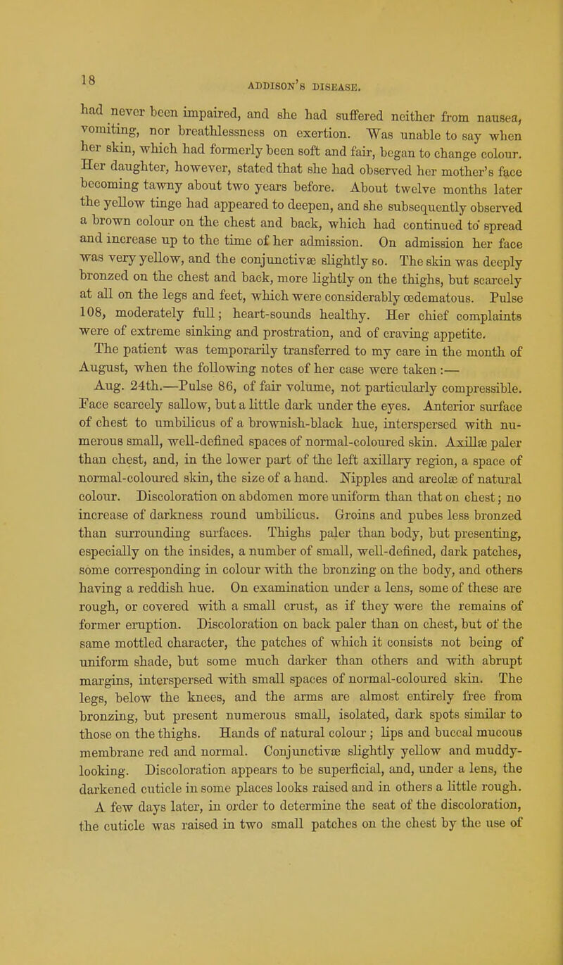 had never been impaired, and she had suffered neither from nausea, vomiting, nor breathlessness on exertion. Was unable to say when her skin, which had fonnerly been soft and fair, began to change colour. Her daughter, however, stated that she had observed her mother's face becoming tawny about two years before. About twelve months later the yellow tinge had appeared to deepen, and she subsequently observed a brown colour on the chest and back, which had continued to spread and increase up to the time of her admission. On admission her face was very yellow, and the conjunctivae slightly so. The skin was deeply bronzed on the chest and back, more lightly on the thighs, but scai'cely at all on the legs and feet, which were considerably oedematous. Pulse 108, moderately full; heart-sounds healthy. Her chief complaiats were of extreme sinking and prostration, and of craving appetite. The patient was temporarily transfen-ed to my care in the month of August, when the following notes of her case were taken:— Aug. 24th.—Pulse 86, of fair volume, not particularly compressible. Pace scarcely sallow, but a little dark under the eyes. Anterior surface of chest to umbilicus of a brownish-black hue, interspersed with nu- merous small, well-defined spaces of normal-coloured skin. AxUlse paler than chest, and, in the lower part of the left axillary region, a space of normal-coloui'ed skin, the size of a hand. Mpples and areolfe of natural colour. Discoloration on abdomen more uniform than that on chest; no increase of darkness round umbilicus. Groins and pubes less bronzed than surrounding surfaces. Thighs paler than body, but presenting, especially on the insides, a number of small, well-defined, dark patches, some coiTesponding in colour with the bronzing on the body, and others having a reddish hue. On examination under a lens, some of these are rough, or covered with a small crust, as if they were the remains of former eraption. Discoloration on back paler than on chest, but of the same mottled character, the patches of which it consists not being of uniform shade, but some much darker than others and with abrupt margins, interspersed with small spaces of normal-coloured skin. The legs, below the knees, and the anns are almost entirely free from bronzing, but present numerous small, isolated, dark spots similar to those on the thighs. Hands of natural colour; lips and buccal mucous membrane red and normal. Conjunctivae slightly yellow and muddy- looking. Discoloration appeal's to be superficial, and, under a lens, the darkened cuticle in some places looks raised and in others a little rough. A few days later, in order to determine the seat of the discoloration, the cuticle was raised ia two small patches on the chest by the use of