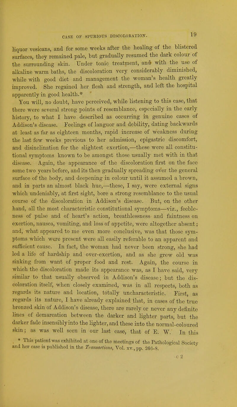 liquor vesicans, and for some weeks after the healing of the blistered surfaces, they remained pale, tut gradually resumed the dark colour of the surrounding skin. Under tonic treatment, and with the use of alkaline warm baths, the discoloration very considerably diminished, while with good diet and management the woman's health greatly improved. She regained her flesh and strength, and left the hospital apparently in good health.* You will, no doubt, have perceived, while listening to this case, that there were several strong points of resemblance, especially in the early history, to what I have described as occuning in genuine cases of Addison's disease. Feelings of languor and debility, dating backwards at least as far as eighteen months, rapid increase of weakness during the last few weeks previous to her admission, epigastric discomfort, and disinclination for the slightest exertion,—these were all constitu- tional symptoms known to be amongst those usually met with in. that disease. Again, the appearance of the discoloration first on the face some two years before, and its then gradually spreading over the general surface of the body, and deepening in colour until it assumed a brown, and in parts an almost black hue,—these, I say, were external signs which undenia:bly, at first sight, bore a strong resemblance to the usual course of the discoloration in Addison's disease. But, on the other hand, all the most characteristic constitutional symptoms—viz., feeble- ness of pulse and of heart's action, breathlessness and faintness on exertion, nausea, vomiting, and loss of appetite, were altogether absent; and, what appeared to me even more conclusive, was that those sym- ptoms which were present were all easily referable to an apparent and sufficient cause. In fact, the woman had never been strong, she had led a life of hardship and over-exertion, and as she grew old was sinking fi-om want of proper food and rest. Again, the course in which the discoloration made its appearance was, as I have said, very similar to that usually observed in Addison's disease; but the dis- coloration itself, when closely examined, was in all respects, both as regards its nature and location, totally uncharacteristic. Pii-st, as regards its natui-e, I have already explained that, in cases of tbe true bronzed skin of Addison's disease, there are rarely or never any definite lines of demarcation between the darker and lighter parts, but the darker fade insensibly into the lighter, and these into the normal-coloured skin; as was well seen in our last case, that of E. W. In this , * This patient was exhibited at one of the meetings of the Pathological Society and her case is published in the Transactions, Vol. xv., pp. 266-8. c 2