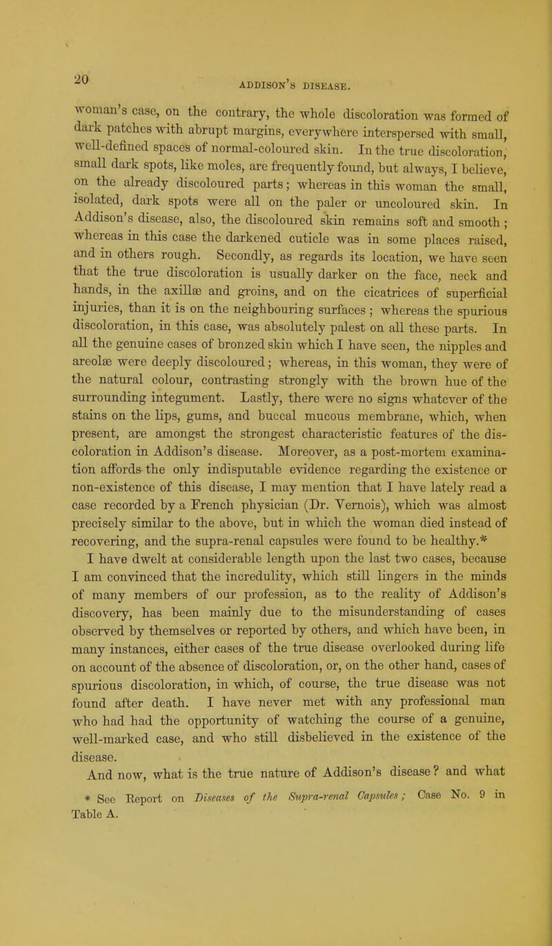 woman's case, on the contrary, the whole discoloration was formed of dark patches with abrupt margins, everywhere interspersed with sraaU, well-defined spaces of normal-colom-ed skin. In the true discoloration, small dark spots, like moles, are frequently found, but always, I believe, on the already discoloured parts; whereas in this woman the small, isolated, dark spots were all on the paler or uncoloured skin. In Addison's disease, also, the discoloured skin remains soft and smooth; whereas in this case the darkened cuticle was in some places raised, and in others rough. Secondly, as regards its location, we have seen that the true discoloration is usually darker on the face, neck and hands, in the axillae and groins, and on the cicatrices of superficial injuries, than it is on the neighbouring surfaces ; whereas the spurious discoloration, in this case, was absolutely palest on all these parts. In aU the genuine cases of bronzed skin which I have seen, the nipples and areolae were deeply discoloured; whereas, in this woman, they were of the natural colour, contrasting strongly with the brown hue of the surrounding integument. Lastly, there were no signs whatever of the stains on the lips, gums, and buccal mucous membrane, which, when present, are amongst the strongest characteristic features of the dis- coloration in Addison's disease. Moreover, as a post-mortem examina- tion affords the only indisputable evidence regarding the existence or non-existence of this disease, I may mention that I have lately read a case recorded by a French physician (Dr. Yemois), which was almost precisely similar to the above, but in which the woman died instead of recovering, and the supra-renal capsules were found to be healthy.* I have dwelt at considerable length upon the last two cases, because I am convinced that the incredulity, which still lingers in the minds of many members of our profession, as to the reality of Addison's discovery, has been mainly due to the misunderstanding of cases observed by themselves or reported by others, and which have been, in many instances, either cases of the true disease overlooked during life on account of the absence of discoloration, or, on the other hand, cases of spurious discoloration, in which, of course, the true disease was not found after death. I have never met with any professional man who had had the opportunity of watching the course of a genuine, well-mai-ked case, and who still disbelieved in the existence of the disease. And now, what is the true nature of Addison's disease ? and what * See Repoi-t on Diseases of the Supra-renal Capsules; Case No. 9 in TaWe A.