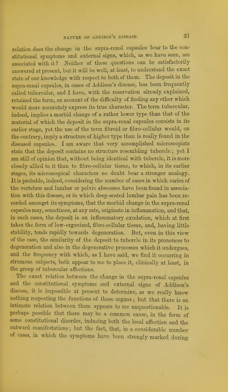 NATURE OV ADDISON's DISEASE. relation does the change in the supra-renal capsules bear to the con- stitutional symptoms and external signs, which, as we have seen, are associated with it ? Neither of these questions can be satisfactorily- answered at present, but it will be well, at least, to understand the exact state of our knowledge with respect to both of them. The deposit in the supra-renal capsules, in cases of Addison's disease, has been frequently called tubercular, and I have, with the reservation already explained, retained the term, on account of the difliculty of finding any other which would more accurately express its true character. The term tubercular, indeed, implies a morbid change of a rather lower type than that of the material of which the deposit in the supra-renal capsules consists in its earlier stage, yet the use of the term fibroid or fibro-cellulai- would, on the contraiy, imply a structm-e of higher type than is really found in the diseased capsules. I am aware that very accomplished microscopists state that the deposit contains no structure resembling tubercle ; yet I am still of opinion that, without being identical with tubercle, it is more closely allied to it than to fibro-cellular tissue, to which, in its earlier stages, its microscopical characters no doubt bear a stronger analogy. It is probable, indeed, considering the number of cases in which caries of the vertebrae and lumbar or pelvic abscesses have been found in associa- tion with this disease, or in which deep-seated lumbar pain has been re- corded amongst its symptoms, that the morbid change in the supra-renal capsules may, sometimes, at any rate, originate in inflammation, and that, in such cases, the deposit is an inflammatory , exudation, which at first takes the fonn of low-organized, fibro-cellular tissue, and, having little stability, tends rapidly towards degeneration. But, even in this view of the case, the similarity of the deposit to tubercle in its proneness to degeneration and also in the degenerative processes which it undergoes, and the frequency with which, as I have said, we find it occiuTing in strumous subjects, both appear to me to place it, clinically at least, in the group of tubercular affections. The exact relation between the change in the supra-renal capsules and the constitutional symptoms and external signs of Addison's disease, it is impossible at present to determine, as we really know nothing respecting the functions of those organs ; but that there is an intimate relation between them appears to me unquestionable. It is perhaps possible that there may be a common cause, in the form of some constitutional disorder, inducing both the local affection and the outward manifestations; but the fact, that, in a considerable number of cases, in which the symptoms have been strongly marked during