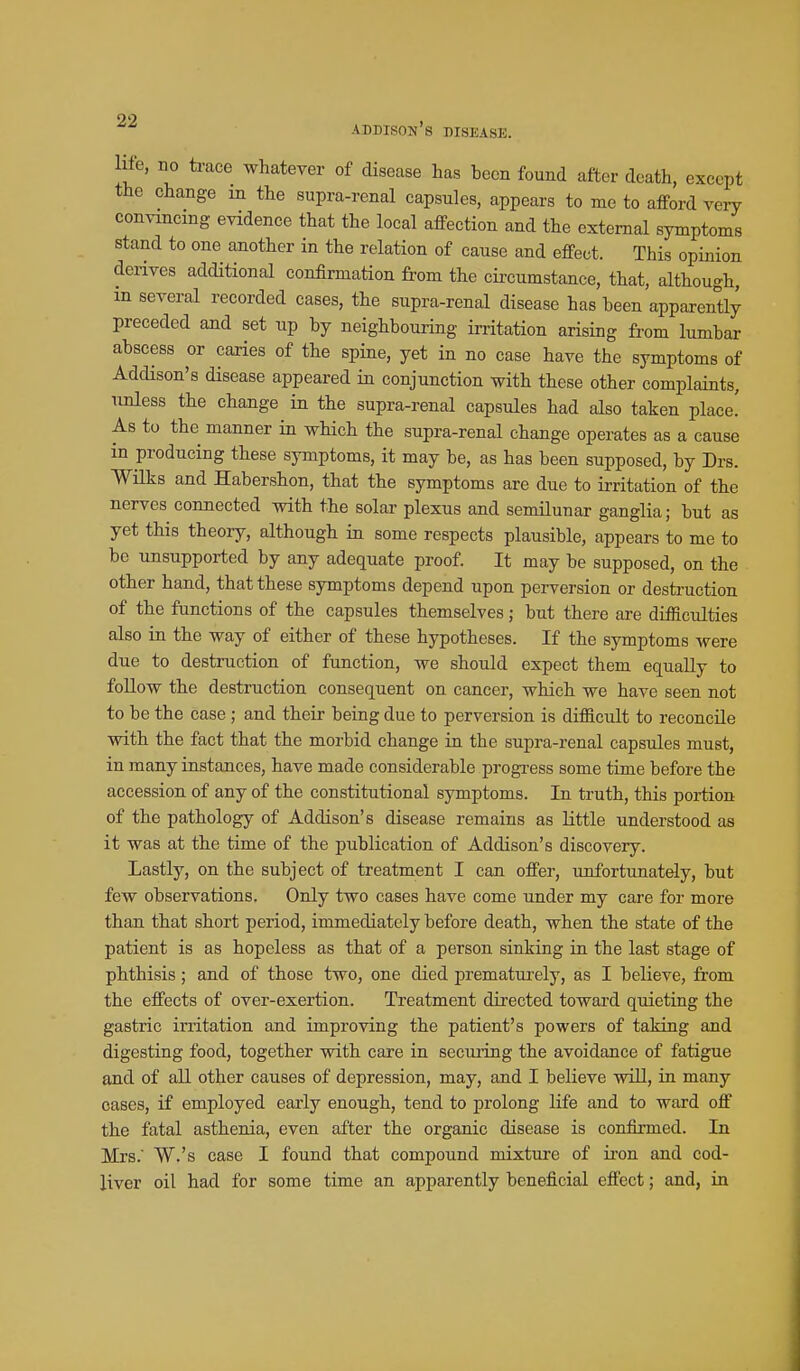 life, no trace whatever of disease has been found after death, except the change in the supra-renal capsules, appears to me to afford very convincing evidence that the local affection and the external symptoms stand to one another in the relation of cause and effect. This opinion derives additional confirmation from the circumstance, that, although, m several recorded cases, the supra-renal disease has been apparently preceded and set up by neighbouring irritation arising from lumbar abscess or caries of the spine, yet in no case have the symptoms of Addison's disease appeared in conjunction with these other complaints, unless the change in the supra-renal capsules had also taken place! As to the manner in which the supra-renal change operates as a cause in producing these symptoms, it may be, as has been supposed, by Drs. ■Wilks and Habershon, that the symptoms are due to irritation of the nerves connected with the solar plexus and semilunar ganglia; but as yet this theory, although in some respects plausible, appears to me to be unsupported by any adequate proof. It may be supposed, on the other hand, that these symptoms depend upon perversion or destruction of the functions of the capsules themselves; but there are difficulties also in the way of either of these hypotheses. If the symptoms were due to destruction of function, we should expect them equally to follow the destruction consequent on cancer, which we have seen not to be the case ; and their being due to perversion is difficult to reconcile with the fact that the morbid change in the supra-renal capsules must, in many instances, have made considerable progress some time before the accession of any of the constitutional symptoms. In truth, this portion of the pathology of Addison's disease remains as little understood as it was at the time of the publication of Addison's discovery. Lastly, on the subject of treatment I can offer, unfortunately, but few observations. Only two cases have come under my care for more than that short period, immediately before death, when the state of the patient is as hopeless as that of a person sinking in the last stage of phthisis; and of those two, one died prematui'ely, as I believe, from the effects of over-exertion. Treatment directed toward quieting the gastric irritation and improving the patient's powers of taking and digesting food, together with care in securing the avoidance of fatigue and of all other causes of depression, may, and I believe will, in many cases, if employed early enough, tend to prolong life and to ward off the fatal asthenia, even after the organic disease is confirmed. In Mrs. W.'s case I found that compound mixture of ii-on and cod- liver oil had for some time an apparently beneficial effect; and, in