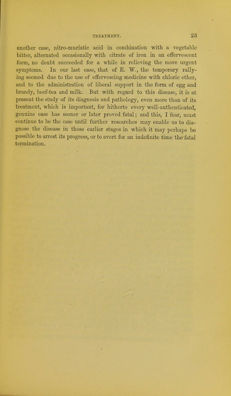 anothei case, uitro-muriatic acid in combination with a vegetable bitter, alternated occasionally with citrate of iron in an effervescent form, no doubt succeeded for a while in relieving the more urgent symptoms. In our last case, that of E. W., the temporary rally- ing seemed due to the use of effervescing medicine with chloric ether, and to the administration of liberal support in the form of egg and brandy, beef-tea and milk. But with regard to this disease, it is at present the study of its diagnosis and pathology, even more than of its treatment, which is important, for hitherto every well-authenticated, genuine case has sooner or later proved fatal; and this, I fear, must continue to be the case until further researches may enable us to dia- gnose the disease in those earlier stages in which it may perhaps be possible to an-est its progress, or to avert for an indefinite time the-fatal termination.