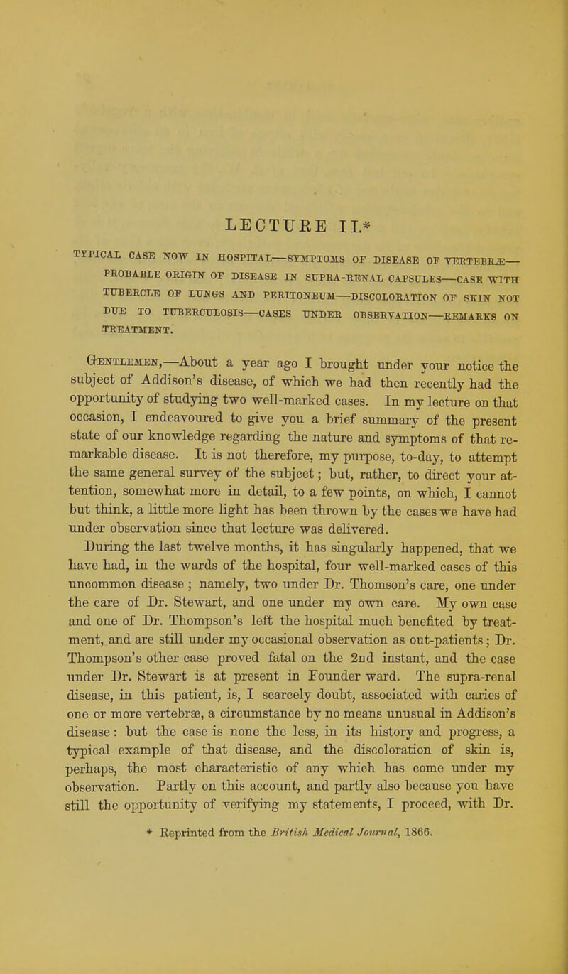 LECTURE II* TYPXCAI, CASE NOW IN HOSPITAL—SYMPTOMS OF DISEASE OF VEETEBE^— PROBABLE OKIGIN OF DISEASE IN ST7PEA-EENAL CAPSULES—CASE WITH TUBEECLE OF LUNGS AND PEEITONEUM DISCOLOEATION OP SKIN NOT DUE TO TUBEECULOSIS—CASES UNDEE 0B8EEVATI0N EEMAEKS ON TEEATMENT. Gentlemen,—About a year ago I brought under your notice the subject of Addison's disease, of which we had then recently had the opportunity of studying two well-marked cases. In my lecture on that occasion, I endeavoured to give you a brief summary of the present state of our knowledge regarding the nature and symptoms of that re- markable disease. It is not therefore, my purpose, to-day, to attempt the same general survey of the subject; but, rather, to direct your at- tention, somewhat more in detail, to a few points, on which, I cannot but think, a little more light has been thrown by the cases we have had under observation suice that lecture was delivered. During the last twelve months, it has singularly happened, that we have had, in the wards of the hospital, four well-marked cases of this uncommon disease ; namely, two under Dr. Thomson's care, one under the care of Dr. Stewart, and one under my own care. My own case and one of Dr. Thompson's left the hospital much benefited by treat- ment, and are still under my occasional observation as out-patients; Dr. Thompson's other case proved fatal on the 2nd instant, and the case under Dr. Stewart is at present in Founder ward. The supra-renal disease, in this patient, is, I scarcely doubt, associated with caries of one or more vertebrae, a circumstance by no means unusual in Addison's disease: but the case is none the less, in its history and progress, a typical example of that disease, and the discoloration of skin is, perhaps, the most chai-acteristic of any which has come under my observation. Partly on this account, and partly also because you have still the opportunity of verifying my statements, I proceed, with Dr. * Reprinted from the British Medical Journal, 1866.