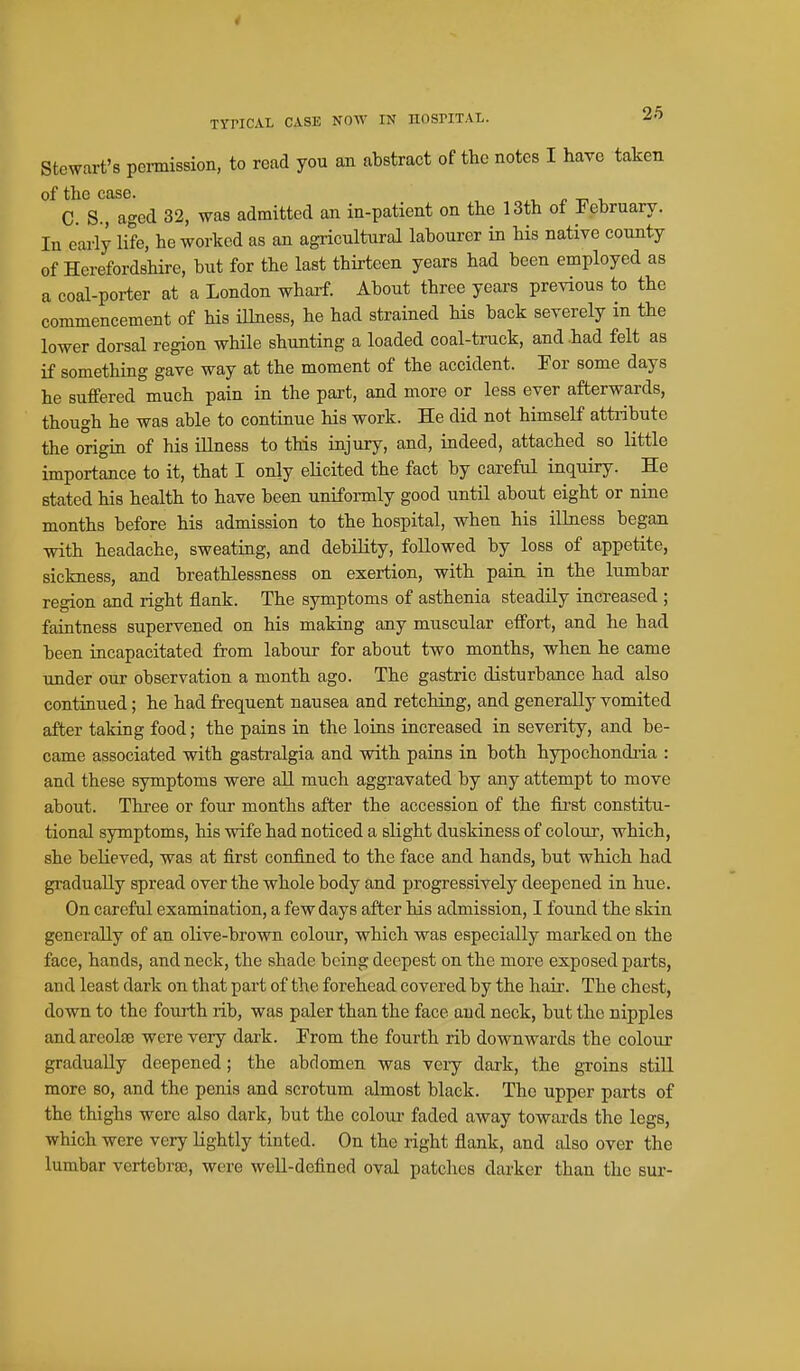 TYPICAL CASE NOW IN HOSPITAL. Stewart's pcmission, to read you an abstract of the notes I have taken of the case. n -ri i, C. S., aged 32, was admitted an in-patient on the 13th of February. In eai-ly life, he worked as an agricultural labourer in his native county of HerefordsHre, but for the last thirteen years had been employed as a coal-porter at a London wharf. About three years previous to the commencement of his iUness, he had strained his back severely in the lower dorsal region while shunting a loaded coal-truck, and .had felt as if something gave way at the moment of the accident. Tor some days he suffered much pain in the part, and more or less ever afterwards, though he was able to continue his work. He did not himself attribute the origin of his illness to this injury, and, indeed, attached so little importance to it, that I only elicited the fact by cai'eful inquiry. He stated his health to have been uniformly good until about eight or nine months before his admission to the hospital, when his illness began with headache, sweating, and debility, followed by loss of appetite, sickness, and breathlessness on exertion, with pain in the lumbar region and right flank. The symptoms of asthenia steadily increased ; faintness supervened on his making any muscular effort, and he had been incapacitated from labour for about two months, when he came under our observation a month ago. The gastric disturbance had also continued; he had frequent nausea and retching, and generally vomited after taking food; the pains in the loins increased in severity, and be- came associated with gastralgia and with pains in both hypochondi-ia : and these symptoms were all much aggravated by any attempt to move about. Three or four months after the accession of the fii'st constitu- tional symptoms, his wife had noticed a slight duskiness of colour, which, she believed, was at first confined to the face and hands, but which had gradually spread over the whole body and progressively deepened in hue. On careful examination, a few days after his admission, I found the skin generally of an olive-brown colour, which was especially marked on the face, hands, and neck, the shade being deepest on the more exposed parts, and least dark on that part of the forehead covered by the hair. The chest, down to the fourth rib, was paler than the face and neck, but the nipples andareol£e were very dark. From the fourth rib downwards the colour gradually deepened; the abdomen was veiy dark, the groins still more so, and the penis and scrotum almost black. The upper parts of the thighs were also dark, but the eoloxa faded away towards the legs, which were very lightly tinted. On the right flank, and also over the lumbar vertebrae, were well-defined oval patches darker than the sur-