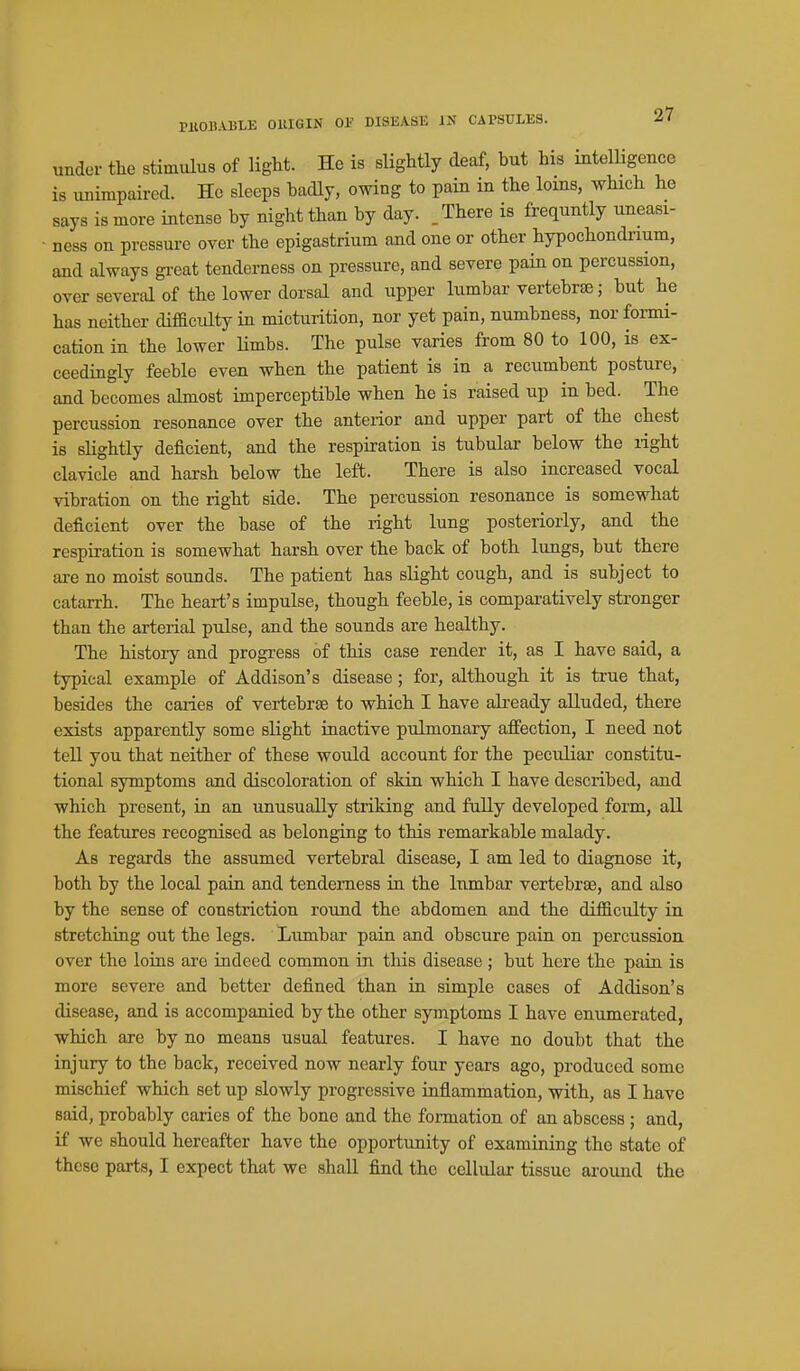 under the stimulus of ligM. He is slightly deaf, but his intelligence is unimpaired. He sleeps badly, owing to pain in the loms, which he says is more intense by night than by day. , There is frequntly uneasi- ness on pressui-e over the epigastrium and one or other hypochondrium, and always gi-eat tenderness on pressure, and severe pain on percussion, over several of the lower dorsal and upper lumbar vertebrae; but he has neither difficulty in micturition, nor yet pain, numbness, nor formi- cation in the lower Hmbs. The pulse varies from 80 to 100, is ex- ceedingly feeble even when the patient is in a recumbent posture, and becomes almost imperceptible when he is raised up in bed. The percussion resonance over the anterior and upper part of the chest is slightly deficient, and the respiration is tubular below the right clavicle and harsh below the left. There is also increased vocal vibration on the right side. The percussion resonance is somewhat deficient over the base of the right lung posteriorly, and the respiration is somewhat harsh over the back of both lungs, but there are no moist sounds. The patient has slight cough, and is subject to catarrh. The heart's impulse, though feeble, is comparatively stronger than the arterial pulse, and the sounds are healthy. The history and progress of this case render it, as I have said, a typical example of Addison's disease ; for, although it is true that, besides the caiies of veriebrse to which I have ah-eady alluded, there exists apparently some slight inactive pulmonary aJffection, I need not tell you that neither of these would account for the peculiar constitu- tional symptoms and discoloration of skin which I have described, and which present, in an unusually striking and fully developed form, all the features recognised as belonging to this remarkable malady. As regards the assumed vertebral disease, I am led to diagnose it, both by the local pain and tenderness in the lumbar vertebrae, and also by the sense of constriction round the abdomen and the difficulty in stretching out the legs. Lumbar pain and obscure pain on percussion over the loins are indeed common in tliis disease ; but here the pain is more severe and better defined than in simple cases of Addison's disease, and is accompanied by the other symptoms I have enumerated, which are by no means usual features. I have no doubt that the injury to the back, received now nearly four years ago, produced some mischief which set up slowly progressive inflammation, with, as I have said, probably caries of the bone and the formation of an abscess ; and, if we should hereafter have the opportunity of examining the state of these parts, I expect that we shall find the cellular tissue around the