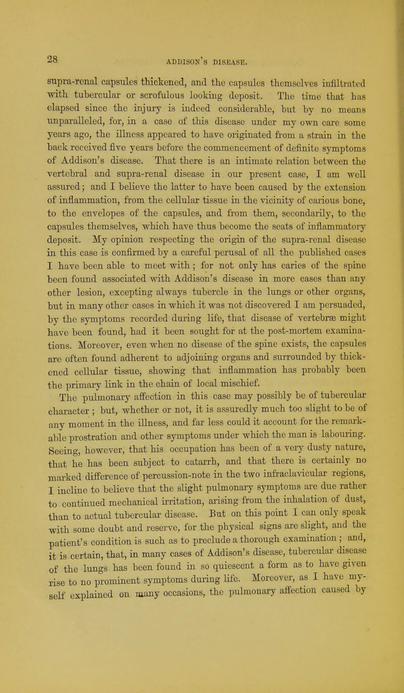 supra-renal capsules thickened, and the capsules themselves infiltrated with tubercular or scrofulous looking deposit. The time that has elapsed since the injury is indeed considerable, but by no means unparalleled, for, in a case of this disease under my own care some years ago, the illness appeared to have originated fi-om a strain in the back received five years before the commencement of definite symptoms of Addison's disease. That there is an intimate relation between the vertebral and supra-renal disease in our present case, I am well assured; and I believe the latter to have been caused by the extension of inflammation, from the cellular tissue in the vicinity of caiious bone, to the envelopes of the capsules, and from them, secondarily, to the capsules themselves, which have thus become the seats of inflammatoiy deposit. My opinion respecting the origin of the supra-renal disease in this case is confirmed by a careful perusal of all the published cases I have been able to meet with; for not only has caries of the spine been found associated with Addison's disease in more cases than any other lesion, excepting always tubercle in the lungs or other organs, but in many other cases in which it was not discovered I am persuaded, by the symptoms recorded during life, that disease of vertebrse might have been found, had it been sought for at the post-mortem examina- tions. Moreover, even when no disease of the spine exists, the capsules are often found adherent to adjoining organs and surrounded by thick- ened cellular tissue, showing that inflammation has probably been the primary link in the chain of local mischief. The pulmonary affection in this case may possibly be of tubercular character ; but, whether or not, it is assuredly much too slight to be of any moment in the Ulness, and far less could it account for the remark- able prostration and other symptoms under which the man is labouring. Seeing, however, that his occupation has been of a very dusty nature, that he has been subject to catarrh, and that there is certainly no marked difference of percussion-note in the two infraclavicular regions, I incline to beHeve that the sHght pulmonary symptoms are due rather to continued mechanical initation, arising from the inhalation of dust, than to actual tuberculai- disease. But on this point I can only speak with some doubt and reserve, for the physical signs are slight, and the patient's condition is such as to preclude a thorough examination ; and, it is certain, that, in many cases of Addison's disease, tubercular disease of the lungs has been found in so quiescent a form as to have given rise to no prominent symptoms during life. Moreover, as I have my- self explained on many occasions, the pulmonary affection caused by