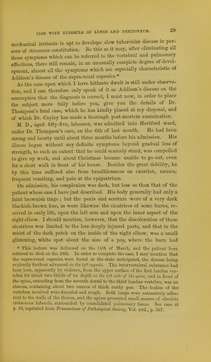 mcchunical ii-ritants is apt to develope slow tubercular disease in per- sons of strumous constitution. Be this as it may, after eliminating all those symptoms which can be referred to the vertebral and puhnonary affections, there stiU remain, in an unusuaUy complete degree of devel- opment, ahuost aU the symptoms which ai'e especially characteristic of Addison's disease of the supra-renal capsules.* As the case upon which I have Htherto dwelt is still under observa- tion, and I can therefore only speak of it as Addison's disease on the assumption that the diagnosis is correct, I must now, in order to place the subject more fully before you, give you the details of Dr. Thompson's fatal case, which he has kindly placed at my disposal, and of which Dr. Cayley has made a thorough post-mortem examination. M. D., aged fifty-five, labourer, was admitted into Hertford ward, under Dr. Thompson's care, on the 6th of last month. He had been strong and hearty until about three months before his admission. His illness began without any definite symptoms beyond gradual loss of strength, to such an extent that he could scarcely stand, was compelled to give up work, and about Christmas became unable to go out, even for a short walk in front of his house. Besides the gi'eat debility, he by this time suffered also fi'om breathlessness on exertion, nausea, frequent vomiting, and pain at the epigastrium. On admission, his complexion was dark, but less so than that of the patient whose case I have just described. His body generally had only a faint brownish tinge ; but the penis and scrotum were of a very dark blackish-brown hue, as were likewise the cicatrices of some bums, re- ceived in early life, upon the left arm and upon the inner aspect of the right elbow. I should mention, however, that the discoloration of these cicatrices was limited to the less deeply injured pai-ts, and that in the midst of the dark patch on the inside of the right elbow, was a small glistening, white spot about the size of a pea, where the burn had * This leetiire waa delivered on the 14th of March, and the patient here referred to died on the 28th. In order to complete the case, I may mention that the supra-renal capsules were found in the state anticipated, the disease being evidently furthest advanced in the lift capsule. The intervertebral substance had been torn, apparently by violence, from the upper surface of the first lumbar ver- tebra for about two-thirds of its depth on the left side of the spine, and in front of the spine, extending from the seventh dorsal to the third lumbar vertebra, was an abscess, containing about two oimces of thick curdy pus. The bodies of the vertcbraa involved wore denuded and rough. Both lungs wore extensively adhe- rent to the walls of the thorax, and the apices presented small masses of obsolete cretaceous tubercle, surrounded by consolidated pulmonary tissue. See case at p. 39, reprinted from Transactions of Pathological Society, Vol. xvii., p. 307.