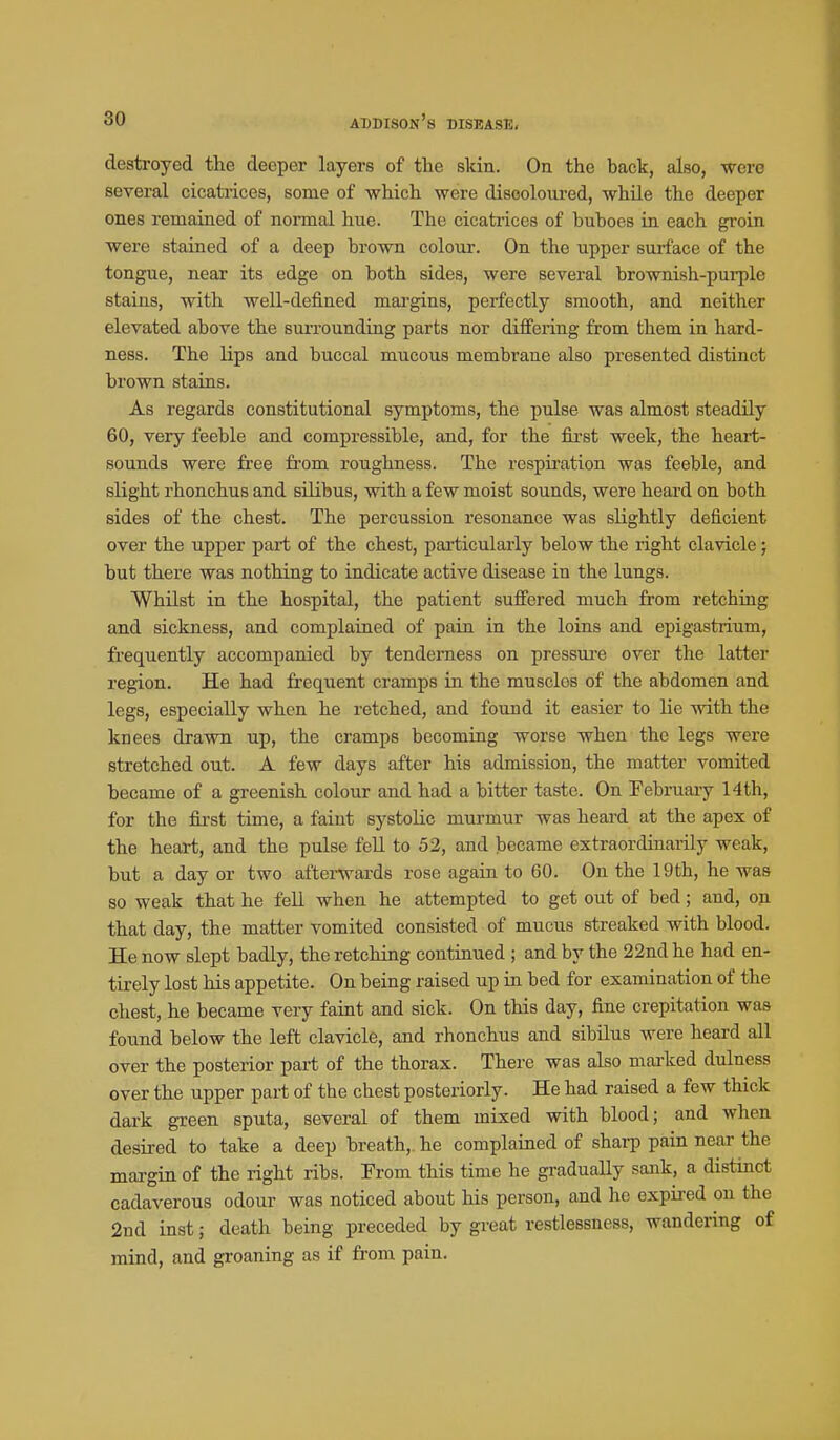destroyed the deeper layers of the skin. On the back, also, were several cicatrices, some of which were disoolom-ed, while the deeper ones remained of normal hue. The cicati'ices of buboes in each groin were stained of a deep brown colour. On the upper surface of the tongue, near its edge on both sides, were several brownish-purple stains, with well-defined margins, perfectly smooth, and neither elevated above the surrounding parts nor differing from tliem in hard- ness. The lips and buccal mucous membrane also presented distinct brown stains. As regards constitutional symptoms, the pulse was almost steadily 60, very feeble and compressible, and, for the first week, the heart- sounds were free from roughness. The respiration was feeble, and slight rhonchus and siUbus, with a few moist sounds, were heard on both sides of the chest. The percussion resonance was slightly deficient over the upper part of the chest, particulai-ly below the right clavicle; but there was nothing to indicate active disease in the lungs. Whilst in the hospital, the patient suffered much from retching and sickness, and complained of pain in the loins and epigastrium, frequently accompanied by tenderness on pressui-e over the latter region. He had frequent cramps in the muscles of the abdomen and legs, especially when he retched, and found it easier to lie with the knees drawn up, the cramps becoming worse when the legs were stretched out. A few days after his admission, the matter vomited became of a gi-eenish colour and had a bitter taste. On February 14th, for the first time, a faint systolic murmur was heard at the apex of the heart, and the pulse feU to 52, and became extraordinarily weak, but a day or two afterwards rose again to 60. On the 19th, he was so weak that he fell when he attempted to get out of bed ; and, on that day, the matter vomited consisted of mucus streaked with blood. He now slept badly, the retching continued ; and by the 22nd he had en- tirely lost his appetite. On being raised up in bed for examination of the chest, he became very faint and sick. On this day, fine crepitation was found below the left clavicle, and rhonchus and sibilus were heard all over the posterior part of the thorax. There was also marked dulness over the upper part of the chest posteriorly. He had raised a few thick dark green sputa, several of them mixed with blood; and when desired to take a deep breath,, he complained of shai-p pain near the margin of the right ribs. From this time he gradually sank, a distinct cadaverous odour was noticed about his person, and he expired on the 2nd inst; death being preceded by gi-eat restlessness, wandering of mind, and gi-oaning as if from pain.