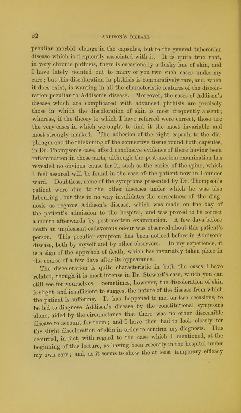 peculiar morbid change in tte capsules, but to the general tubercular disease which is frequently associated with it. It is quite true that, in very chronic phthisis, there is occasionally a dusky hue of skin, and I have lately pointed out to many of you two such cases under my care; but this discoloration in phthisis is comparatively rare, and, when it does exist, is wanting in aU the characteristic features of the discolo- ration peculiar to Addison's disease. Moreover, the cases of Addison's disease which are complicated with advanced phthisis are precisely those in which the discoloration of skin is most fi-equently absent; whereas, if the theory to which I have referred were coiTcct, those are the very cases in which we ought to find it the most invariable and most strongly marked. The adhesion of the right capsule to the dia- phragm and the thickening of the connective tissue round both capsules, in Dr. Thompson's case, afford conclusive evidence of there having been inflammation in those parts, although the post-mortem examination has revealed no obvious cause for it, such as the caries of the spine, which I feel assured will be found in the case of - the patient now in i'ounder ward. Doubtless, some of the symptoms presented by Dr. Thompson's patient were due to the other diseases under which he was also labouring; but this in no way invalidates the con-ectness of the diag- nosis as regards Addison's disease, which was made on the day of the patient's admission to the hospital, and was proved to be correct a month afterwards by post-mortem examination. A few days before death an unpleasant cadaverous odour was observed about this patient's person. This peculiar symptom has been noticed before in Addison's disease, both by myself and by other observers. In my experience, it is a sign of the approach of death, which has invariably taken place in the course of a few days after its appearance. The discoloration is quite characteristic in both the cases I have related, though it is most intense in Dr. Stewart's case, which you can still see for yourselves. Sometimes, however, the discoloration of skin is slight, and insufficient to suggest the nature of the disease from which the patient is suffering. It has happened to me, on two occasions, to be led to diagnose Addison's disease by the constitutional symptoms alone, aided by the circumstance that there was no other discernible disease to account for them; and I have then had to look closely for the slight discoloration of skin in order to confirm my diagnosis. This occurred, in fact, with regard to the case which I mentioned, at the beginning of this lecture, as having been recently in the hospital under my own carej and, as it seems to show the at least temporary efficacy