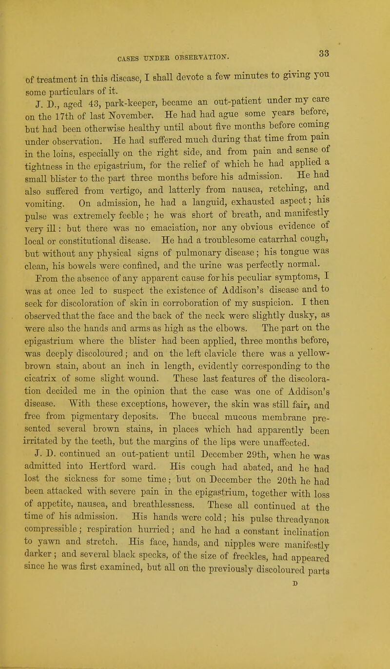 of treatment in this disease, I shaU devote a few minutes to giving you some particulars of it. J. D., aged 43, pai-k-keeper, became an out-patient under my care on the 17tli of last I^-ovember. He had had ague some years before, but had been otherwise healthy until about five months before coming under observation. He had suffered much during that time from pain in the loins, especially on the right side, and from pain and sense of tightness in the epigastrium, for the relief of which he had applied a small blister to the part three months before his admission. ^ He had also suffered from vertigo, and latterly from nausea, retching, and vomiting. On admission, he had a languid, exhausted aspect; his pulse was extremely feeble ; he was short of breath, and manifestly very ill: but there was no emaciation, nor any obvious evidence of local or constitutional disease. He had a troublesome catarrhal cough, but without any physical signs of pulmonary disease; his tongue was clean, his bowels were confined, and the urine was perfectly normal. Prom the absence of any apparent cause for his peculiar symptoms, I was at once led to suspect the existence of Addison's disease and to seek for discoloration of skin in corroboration of my suspicion. I then observed that the face and the back of the neck were slightly dusky, as were also the hands and arms as high as the elbows. The part on the epigastrium where the blister had been applied, three months before, was deeply discoloured.; and on the left clavicle there was a yellow- brown stain, about an inch in length, evidently corresponding to the cicatrix of some slight wound. These last features of the discolora- tion decided me in the opinion that the case was one of Addison's disease. With these exceptions, however, the skin was stiU fair^ and free from pigmentary deposits. The buccal mucous membrane pre- sented several brown stains, in places which had appai'ently been irritated by the teeth, but the margins of the lips were unaffected. J. D. continued an out-patient until December 29th, when he was admitted into Hertford ward. His cough had abated, and he had lost the sickness for some time; but on December the 20th he had been attacked with severe pain in the epigastrium, together with loss of appetite, nausea, and breathlessness. These all continued at the time of his admission. His hands were cold; his pulse thi-eadyanoa compressible; respu'ation hurried; and he had a constant inclination to yawn and stretch. His face, hands, and nipples were manifestly darker; and several black specks, of the size of freckles, had appeared since he was first examined, but all on the previously discoloured parts