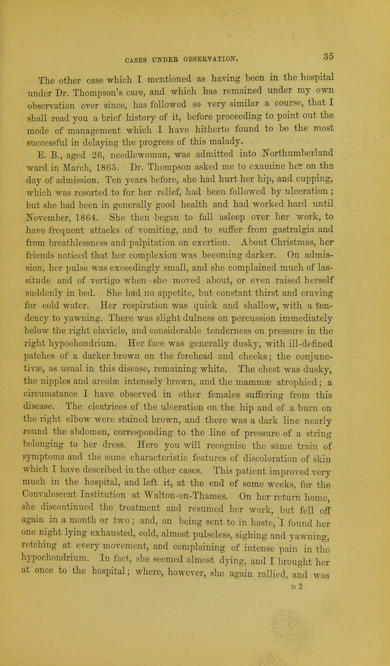 The other case which I mentioned as having been in the hospital under Dr. Thompson's cai-e, and which has remained under my own observation ever since, has followed so very similar a course, that I shall read you a brief history of it, before proceeding to point out the mode of management which I have hitherto found to be the most successful in delaying the progress of this malady. E. B., aged 26, needlewoman, was admitted into Northumberland ward in March, 1865. Dr. Thompson asked me to examine her on the day of admission. Ten years before, she had hurt her hip, and cupping, which was resorted to for her relief, had been followed by ulceration ; but she had been in generally good health and had worked hard until November, 1864. She then began to faU asleep over her work, to have fi-cquent attacks of vomiting, and to suffer from gastralgia and from breathlessness and palpitation on exertion. About Chiistmas, her friends noticed that her complexion was becoming darker. On admis- sion, her pulse was exceedingly small, and she complained much of las- situde and of vertigo when she moved about, or even raised herself suddenly in bed. She had no appetite, but constant thirst and craving for cold water. Her respiration was quick and shallow, with a ten- dency to yawning. There was slight dulness on percussion immediately below the right clavicle, and considerable tendez^ness on pressure in the right hypochondrium. Her face was generally dusky, with ill-defined patches of a darker brown on the forehead and cheeks; the conjunc- tivae, as usual in this disease, remaining white. The chest was dusky, the nipples and ai-eola3 intensely brown, and the mammte atrophied; a circumstance I have observed in other females suffering fi'om this disease. The cicatrices of the ulceration on the hip and of a bum on the right elbow were stained brown, and there was a dark line nearly round the abdomen, corresponding to the line of pressure of a string belonging to her dress. Here you will recognise the same train of symptoms and the same characteristic features of discoloration of skin which I have described in the other cases. This patient improved very much in the hospital, and left it, at the end of some weeks, for the Convalescent Institution at Walton-on-Thames. On her return home, she discontinued the treatment and resumed her work, but fell off again in a month or two ; and, on being sent to in haste, I found her one night lying exhausted, cold, almost pulseless, sighing and yawning, retching at every movement, and complaining of intense pain in the hypochondrium. In fact, she seemed almost dying, and I brought her at once to the hospital; where, however, she again rallied, aad was D 2