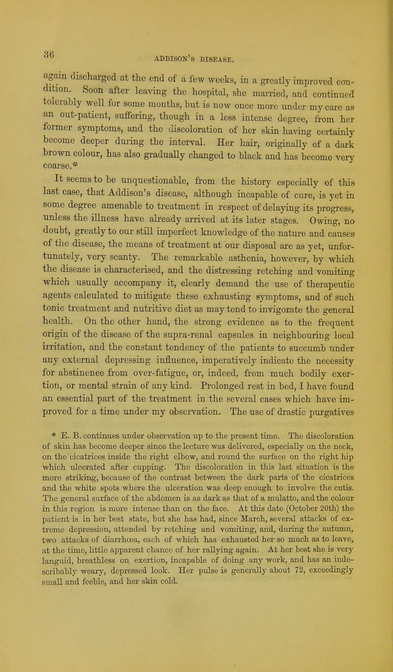 again discharged at the end of a few weeks, in a greatly improved con- dition. Soon after leaving the hospital, she mai-ried, and continued tolerably weU for some months, but is now once more under my care as an out-patient, suffering, though in a less intense degree, from her former symptoms, and the discoloration of her sHn ha^dng certainly become deeper during the interval. Her hair, oi-iginally of a dark brown colour, has also graduaUy changed to black and has become very coarse.* It seems to be unquestionable, from the history especially of this last case, that Addison's disease, although incapable of cure, is yet in some degree amenable to treatment in respect of delaying its progress, unless the illness have already arrived at its later stages. Owing, no doubt, greatly to our still imperfect knowledge of the nature and causes of the disease, the means of treatment at our disposal are as yet, unfor- tunately, very scanty. The remarkable asthenia, however, by which the disease is characterised, and the distressing retching and vomiting which usually accompany it, clearly demand the use of therapeutic agents calculated to mitigate these exhausting symptoms, and of such tonic treatment and nutritive diet as may tend to invigorate the general health. On the other hand, the strong evidence as to the frequent origin of the disease of the supra-renal capsules in neighbouring local irritation, and the constant tendency of the patients to succumb under any external depressing influence, imperatively indicate the necessity for abstinence fi-om over-fatigue, or, indeed, fi-om much bodily exer- tion, or mental strain of any kind. Prolonged rest in bed, I have found an essential part of the treatment in the several cases which have im- proved for a time under my observation. The use of drastic purgatives * E. B. continues under observation up to the present time. The discoloration of skin has become deeper since the lecture was delivered, especially on the neck, on the cicatrices inside the right elbow, and round the surface on the right hip which ulcerated after cupping. The discoloration in this last situation is the more striking, because of the contrast between the dark parts of the cicatrices and the white spots where the ulceration was deep enough to involve the cutis. The general surface of the abdomen is as dai'k as that of a mulatto, and the colour in this region is more intense than on the face. At this date (October 20th) the patient is in her best state, but she has had, since March, several attacks of ex- treme depression, attended by retching and vomiting, and, during the autumn, two attacks of diaixhoea, each of which has exhausted her so much as to leave, at the time, little apparent chance of her rallying again. At her best she is very languid, breathless on exertion, incapable of doing any work, and has an inde- scribably woary, depressed look. Her pulse is genernDy about 72, exceedingly small and feeble, and her skin cold.