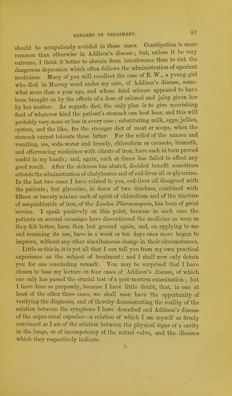 should be scrupulously avoided in these cases. Constipation is more common than otherwise in Addison's disease; but, unless it be veiy extreme, I think it better to abstain from interference than to nsk the dangerous depression which often foUows the administration of aperient medicines. Many of you wiU recoUect the case of E. W., a young girl who died in Murray ward under my care, of Addison's disease, some- what more than a yeai- ago, and whose fatal seizure appeared to have been brought on by the eflPects of a dose of calomel and jalap given her by her mother. As regards diet, the only plau is to give nouiisHng food of whatever kind the patient's stomach can best bear, and this will probably vary more or less in every case; substituting milk, eggs, jellies, oysters, and the like, for the stronger diet of meat or soups, when the stomach cannot tolerate these latter. For the relief of the nausea and vomiting, ice, soda-water and brandy, chloroform or creasote, bismuth, and effervescing medicines with citrate of iron, have each in turn proved useful in my hands; and, again, each at times has failed to effect any good result. After the sickness has abated, decided benefit sometimes attends the administration of chalybeates and of cod-liver oil or glycerine. In the last two cases I have related to you, cod-liver oil disagreed with the patients; but glycerine, in doses of two drachms, combined with fifteen or twenty minims each of spirit of chloroform and of the tincture of sesquichloride of iron, of the London Pharmacoposia, has been of great service. I speak positively on this point, because in each case the patients on several occasions have discontinued the medicine as soon as they felt better, have then lost ground again, and, on applying to me and resuming its use, have in a week or ten days once more begun to improve, without any other simultaneous change in their circumstances. Little as this is, it is yet all that I can tell you from my own practical experience on the subject of treatment; and I shall now only detain you for one concluding remark. Ton may be surprised that I have chosen to base my lecture on four cases of Addison's disease, of which one only has passed the crucial test of a post-mortem examination ; but I have done so purposely, because I have little doubt, that, in one at least of the other three cases, we shall soon have the opportunity of verifying the diagnosis, and of thereby demonstrating the reality of the relation between the symptoms I have described and Addison's disease of the supra-renal capsules—a relation of which I am myself as firmly convinced as I am of the relation between the physical signs of a cavity in the lungs, or of incompetency of the mitral valve, and the diseases which they respectively indicate.
