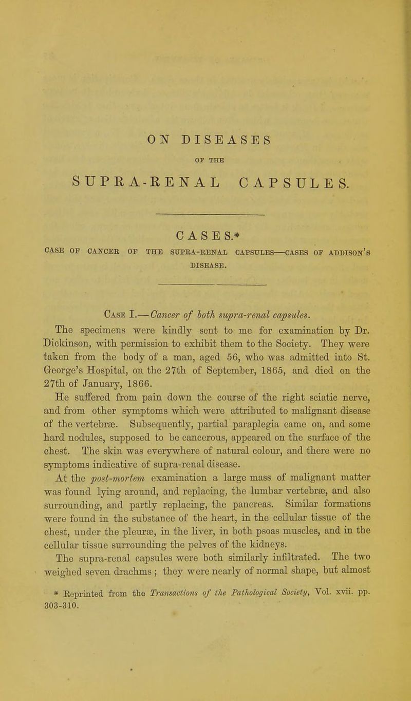 ON DISEASES OP THE SUPRA-RENAL CAPSULES. CASES* CASE 01 CANCEE OF THE STJPBA-EENAL CAPStTLES CASES OP ADDISON* 8 DISEASE. Case I.— Cancer of both supra-renal capsules. The specimens were kindly sent to me for examiaation by Dr. Dickinson, with permission to exhibit them to the Society. They were taken fi-om the body of a man, aged 56, who was admitted into St. George's Hospital, on the 27th of September, 1865, and died on the 27th of January, 1866. He suffered from pain down the course of the right sciatic nerve, and from other symptoms which were attributed to malignant disease of the vertebrae. Subsequently, partial paraplegia came on, and some hard nodules, supposed to be cancerous, appeai-ed on the surface of the chest. The skin was everywhere of natural coloui-, and there were no symptoms indicative of supra-renal disease. At the post-mortem examination a large mass of malignant matter was found lying around, and replacing, the lumbar vertebrae, and also surrounding, and partly replacing, the pancreas. Similar fonnations were found in the substance of the heart, in the cellular tissue of the chest, under the pleurae, in the liver, in both psoas muscles, and in the cellular tissue surrounding the pelves of the kidneys. The supra-renal capsules were both similarly infilti-ated. The two weighed seven di-achms ; they were nearly of normal shape, but almost * Eoprinted from the Transactions of the Pathological Society, Vol. xvii. pp. 303-310.