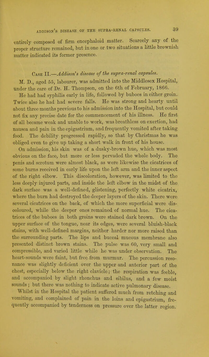 Addison's disease of the sfpha-renal capscties. cntii-cly composed of firm encephaloid matter. Scarcely any of the proper structure remained, but in one or two situations a little brownisli matter indicated its former presence. Case II.—Addison's disease of the supra-renal capsules. M. D., aged 55, labourer, was admitted into the Middlesex Hospital, under the care of Dr. H. Thompson, on the 6th of February, 1866. He had had syphilis eaa-ly in life, followed by buboes in either groin. Twice also he had had severe falls. He was strong and hearty until about three months previous to his admission into the Hospital, but could not fix any precise date for the commencement of his illness. He first of all became weak and unable to work, was breathless on exertion, had nausea and pain in the epigastrium, and frequently vomited after taking food. The debility progressed rapidly, so that by Christmas he was obliged even to give up taking a short walk in front of his house. On admission, his skin was of a dusky-brown hue, which was most obvious on the face, but more or less pexwaded the whole body. The penis and scrotum were almost black, as were likewise the cicatrices of some bums received in early life upon the left arm and the inner aspect of the right elbow. This discoloration, however, was limited to the less deeply injured parts, and inside the left elbow in the midst of the dark surface was a well-defined, gKstening, perfectly white cicatrix, where the burn had destroyed the deeper layers of the skin. There were several cicatrices on the back, of which the more superficial were dis- coloured, while the deeper ones remained of normal hue. The cica- trices of the buboes in both groins were stained dark brown. On the upper surface of the tongue, near its edges, were several bluish-black stains, with well-defined margins, neither harder nor more raised than the surrounding parts. The lips and buccal mucous membrane also presented distinct brown stains. The pulse was 60, very small and compressible, and varied little while he was under observation. The heart-sounds were faint, but fi'ee from murmur. The percussion reso- nance was slightly deficient over the upper and anterior part of the chest, especially below the right clavicle; the respii-ation was feeble, and accompanied by slight rhonchus and sibilus, and a few moist sounds ; but there was nothing to indicate active pulmonary disease. Whilst in the Hospital the patient suffered much from retching and vomiting, and complained of pain in the loins and epigastrium, fre- quently accompanied by tenderness on pressure over the latter region.