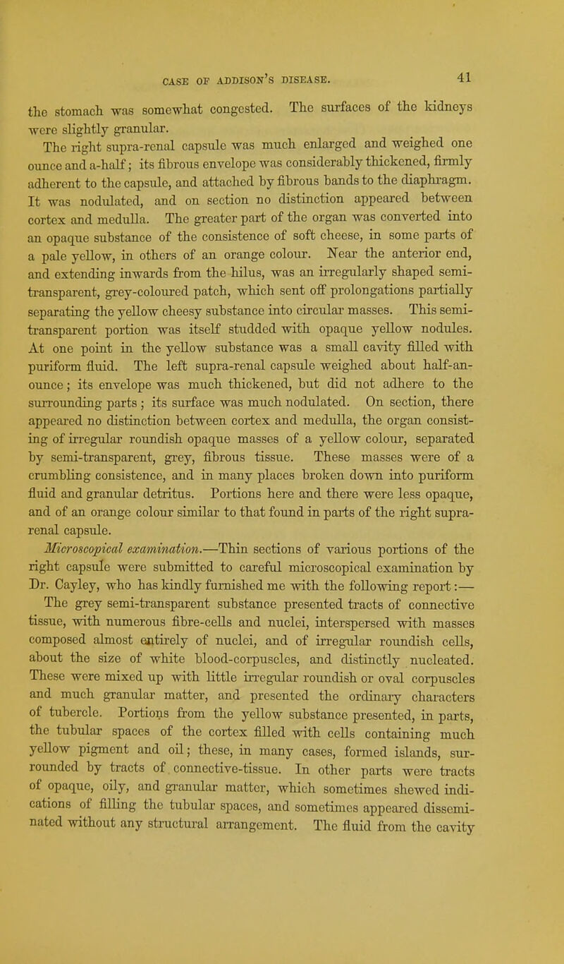 the stomach was somewhat congested. The surfaces of the kidneys were slightly granular. The right supra-renal capsule was much enlarged and weighed one ounce and a-half; its fibrous envelope was considerably thickened, firmly adherent to the capsule, and attached by fibrous bands to the diaphi'agm. It was nodulated, and on section no distinction appeared between cortex and medulla. The greater part of the organ was converted into an opaque substance of the consistence of soft cheese, in some parts of a pale yellow, in others of an orange colour. Near the anterior end, and extending inwards from the hilus, was an irregularly shaped semi- transparent, grey-coloured patch, which sent off prolongations partially separating the yellow cheesy substance into circular masses. This semi- transparent portion was itself studded with opaque yellow nodules. At one point in the yellow substance was a small cavity filled with puriform fluid. The left supra-renal capsule weighed about half-an- ounce; its envelope was much thickened, but did not adhere to the surrounding parts ; its surface was much nodulated. On section, there appeared no distinction between cortex and medulla, the organ consist- ing of uregular roundish opaque masses of a yellow colotir, separated by semi-transparent, grey, fibrous tissue. These masses were of a crumbling consistence, and in many places broken down into puriform fluid and granular detritus. Portions here and there were less opaque, and of an orange colour similar to that found in parts of the right supra- renal capsule. Microscopical examination.—Thin sections of various portions of the right capsule were submitted to careful microscopical examination by Dr. Cayley, who has kindly furnished me with the following report:— The grey semi-transparent substance presented tracts of connective tissue, with numerous fibre-cells and nuclei, interspersed with masses composed almost entirely of nuclei, and of irregular rotmdish cells, about the size of white blood-corpuscles, and distinctly nucleated. These were mixed up with little irregular roundish or oval corpuscles and much granular matter, and presented the ordinaiy characters of tubercle. Portions from the yellow substance presented, in parts, the tubular spaces of the cortex filled with cells containing much yellow pigment and oil; these, in many cases, formed islands, siir- rounded by tracts of connective-tissue. In other parts were tracts of opaque, oily, and gi-anular matter, which sometimes shewed indi- cations of filling the tubular spaces, and sometimes appeared dissemi- nated without any structural arrangement. The fluid from the cavity