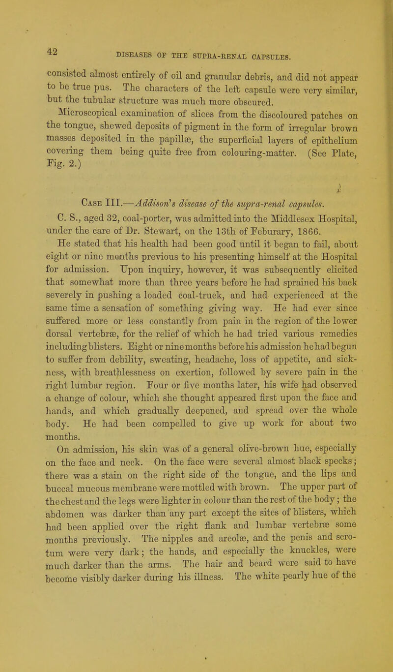 DISEASES OP THE STOEA-RENAL CAPSULES. consisted almost entirely of oU and granular debris, and did not appear to be true pus. The characters of the left capsule were very similar, but the tubular structure was much more obscured. Microscopical examination of slices from the discoloured patches on the tongue, shewed deposits of pigment in the form of irregular brown masses deposited in the papillae, the superficial layers of epithelium coveiing them being quite free from colouiing-matter. (See Plate, Pig. 2.) Case III.—Addison's disease of the supra-renal capsules. C. S., aged 32, coal-porter, was admitted into the Middlesex Hospital, under the care of Dr. Stewai-t, on the 13th of Peburary, 1866. He stated that his health had been good until it began to fail, about eight or nine months previous to his presenting himself at the Hospital for admission. Upon inquiry, however, it was subsequently elicited that somewhat more than three years before he had sprained his back severely in pushing a loaded coal-truck, and had experienced at the same time a sensation of something giving way. He had ever since suffered more or less constantly from pain in the region of the lower dorsal vertebrae, for the relief of which he had tried various remedies including blisters. Eight or ninemonths before his admission hehadbegun to suffer from debility, sweating, headache, loss of appetite, and sick- ness, with breathlessness on exertion, followed by severe pain in the right lumbar region. Pour or five months later, his wife had observed a change of colour, which she thought appeared fii'st upon the face and hands, and which gradually deepened, and spread over the whole body. He had been compelled to give up work for about two months. On admission, his skin was of a general olive-brown hue, especially on the face and neck. On the face were several almost black specks; there was a stain on the right side of the tongue, and the lips and buccal mucous membrane were mottled with brown. The upper pai't of the chest and the legs were lighter in colour than the rest of the body; the abdomen was darker than any part except the sites of blisters, which had been applied over the right flank and lumbar vertebrae some months previously. The nipples and areolae, and the penis and scro- tum were very dark; the hands, and especially the knuckles, were much darker than the arms. The hair and beai-d were said to have become visibly darker during his illness. The white peariy hue of the