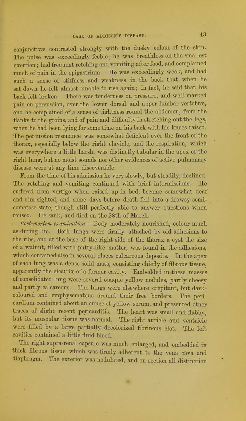 conjunctiva3 contrasted strongly with the dusky colour of the skin. The pulse was exceedingly feeble; he was breathless on the smallest exertion; had frequent retching and vomiting after food, and complained much of pain in the epigastrium. He was exceedingly weak, and had such a sense of stifihess and weakness in the back that when he sat down he felt almost unable to rise again; in fact, he said that his back felt broken. There was tenderness on pressure, and well-marked pain on percussion, over the lower dorsal and upper lumbar vertebrae, and he complained of a sense of tightness round the abdomen, from the flanks to the groins, and of pain and dif&culty in stretching out the legs, when he had been lying for some time on his back with his knees raised. The percussion resonance was somewhat deficient over the fi'ont of the thorax, especially below the right clavicle, and the respiration, which was everywhere a little harsh, was distinctly tubular in the apex of tbe right lung, but no moist sounds nor other evidences of active pulmonary disease were at any time discoverable. Prom the time of his admission he very slowly, but steadily, decHned. The retching and vomiting continued with brief intermissions. He suffered from vertigo when raised up in bed, became somewhat deaf and dim-sighted, and some days before death fell into a drowsy semi- comatose state, though still perfectly able to answer questions when roused. He sank, and died on the 28th of March. Post-mortem examination.—Body moderately nourished, colour much as during life. Both lungs were fii-mly attached by old adhesions to the ribs, and at the base of the right side of the thorax a cyst the size of a walnut, filled with putty-like matter, was found in the adhesions, which contained also in several places calcareous deposits. In the apex of each lung was a dense solid mass, consisting chiefly of fibrous tissue, apparently the cicatiix of a former cavity. Embedded in these masses of consolidated lung were several opaque yellow nodules, partly cheesy and partly calcareous. The lungs were elsewhere crepitant, but dark- coloured and emphysematous around their free borders. The peri- cardium contained about an ounce of yellow serum, and presented other traces of slight recent pericarditis. The heart was Hmall and flabby, but its muscular tissue was normal. The right auricle and ventricle were filled by a large pai-tially decolorized fibrinous clot. The left cavities contained a little fluid blood. The right supra-renal capsule was much enlarged, and embedded in thick fibrous tissue which was fiamly adherent to the vena cava and diaphragm. The exterior was nodulated, and on section all distinction •