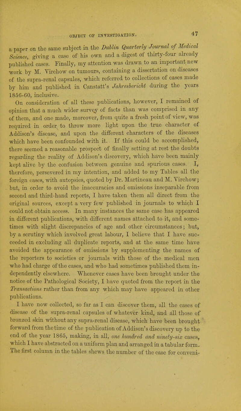 OBJECT OP INVESTIGATION. a paper on the same subject in the Dublin Qua/rterly Journal of Medical Science, giving a case of his own and a digest of thirty-four ali-cady published cases. Finally, my attention was cbawn to an important new ■work by M. Virchow on tumours, containing a dissertation on diseases of the supra-renal capsules, which referred to collections of cases made by him and published in Canstatt's Jahresbericht during the years 1856-60, inclusive. On consideration of all these publications, however, I remained of opinion that a much wider survey of facts than was comprised in any of them, and one made, moreover, from quite a fresh point of view, was required in order to throw more light upon the true character of Addison's disease, and upon the different characters of the diseases which have been confounded with it. If this could be accomplished, there seemed a reasonable prospect of finally setting at rest the doubts regarding the reality of Addison's discovery, -which have been mainly kept alive by the confusion between genuine and spurious cases. I, therefore, persevered in my iatention, and added to my Tables all the foreign cases, with autopsies, quoted by Dr. Martineau and M. Yirchow; but, in order to avoid the inaccuracies and omissions inseparable from second and third-hand reports, I have taken them all direct from the original sources, except a very few published in journals to which I could not obtain access. In many instances the same case has appeared in different publications, with different names attached to it, and some- times with slight discrepancies of age and other circumstances; but, by a scrutiny which involved great labour, I believe that I have suc- ceeded in excluding all duplicate reports, and at the same time have avoided the appearance of omissions by supplementing the names of the reporters to societies or journals with those of the medical men who had charge of the cases, and who had sometimes published them in- dependently elsewhere. Whenever cases have been brought under the notice of the Pathological Society, I have quoted from the report in the Transactions rather than from any which may have appeared in other publications. I have now collected, so far as I can discover them, all the cases of disease of the supra-renal capsules of whatever kind, and all those of bronzed skin without any supra-renal disease, which have been brought forward from the time of the publication of Addison's discovery up to the end of the year 1865, making, in aU, one hundred and ninety-six cases, which I have abstracted on a uniform plan and an-anged in a tabular form. The first column in the tables shews the number of the case for conveni-