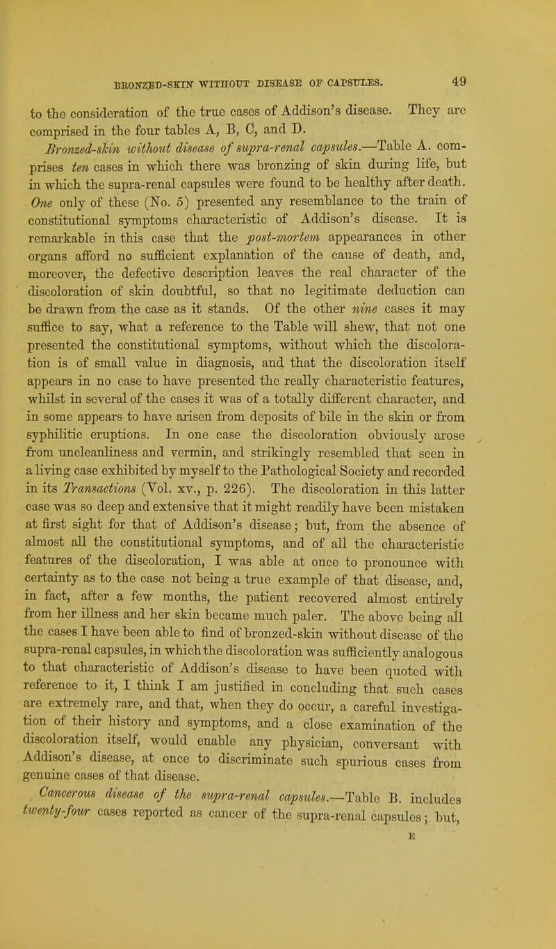 BRONZ35D-SKIN WITHOUT DISEASE OP CAPSUXES. to the consideration of the true cases of Addison's disease. They are comprised in the four tables A, B, C, and D. Bron%ed-slcin icithotd disease of supra-renal capsules.—Table A. com- prises ten cases in which there was bronzing of skin during life, but in which the supra-renal capsules were found to be healthy after death. One only of these (No. 5) presented any resemblance to the train of constitutional symptoms characteristic of Addison's disease. It is remarkable in this case that the post-mortem appearances in other organs afford no sufficient explanation of the cause of death, and, moreover) the defective description leaves the real character of the discoloration of skin doubtful, so that no legitimate deduction can be drawn from the case as it stands. Of the other nine cases it may suffice to say, what a reference to the Table will shew, that not one presented the constitutional symptoms, without which the discolora- tion is of small value in diagnosis, and that the discoloration itself appears in no case to have presented the really characteristic features, whilst in several of the cases it was of a totally different character, and in some appears to have arisen from deposits of bile in the sldn or from syphilitic eruptions. In one case the discoloration obviously arose from uncleanliness and vermin, and strikingly resembled that seen in a living case exhibited by myself to the Pathological Society and recorded in its Transactions (Vol. xv., p. 226). The discoloration in this latter case was so deep and extensive that it might readily have been mistaken at first sight for that of Addison's disease; but, from the absence of almost aU the constitutional symptoms, and of aU. the characteristic features of the discoloration, I was able at once to pronounce with certainty as to the case not being a true example of that disease, and, in fact, after a few months, the patient recovered almost entirely from her illness and her skin became much paler. The above being all the cases I have been able to find of bronzed-skin without disease of the supra-renal capsules, in which the discoloration was sufficiently analogous to that characteristic of Addison's disease to have been quoted with reference to it, I think I am justified in concluding that such cases are extremely rare, and that, when they do occur, a careful investiga- tion of their history and symptoms, and a close examination of the discoloration itself, would enable any physician, conversant with Addison's disease, at once to discriminate such spurious cases from genuine cases of that disease. Cancerous disease of the supra-renal capsules.—Table B. includes twenty-fowr cases reported as cancer of the supra-renal capsules; but, E