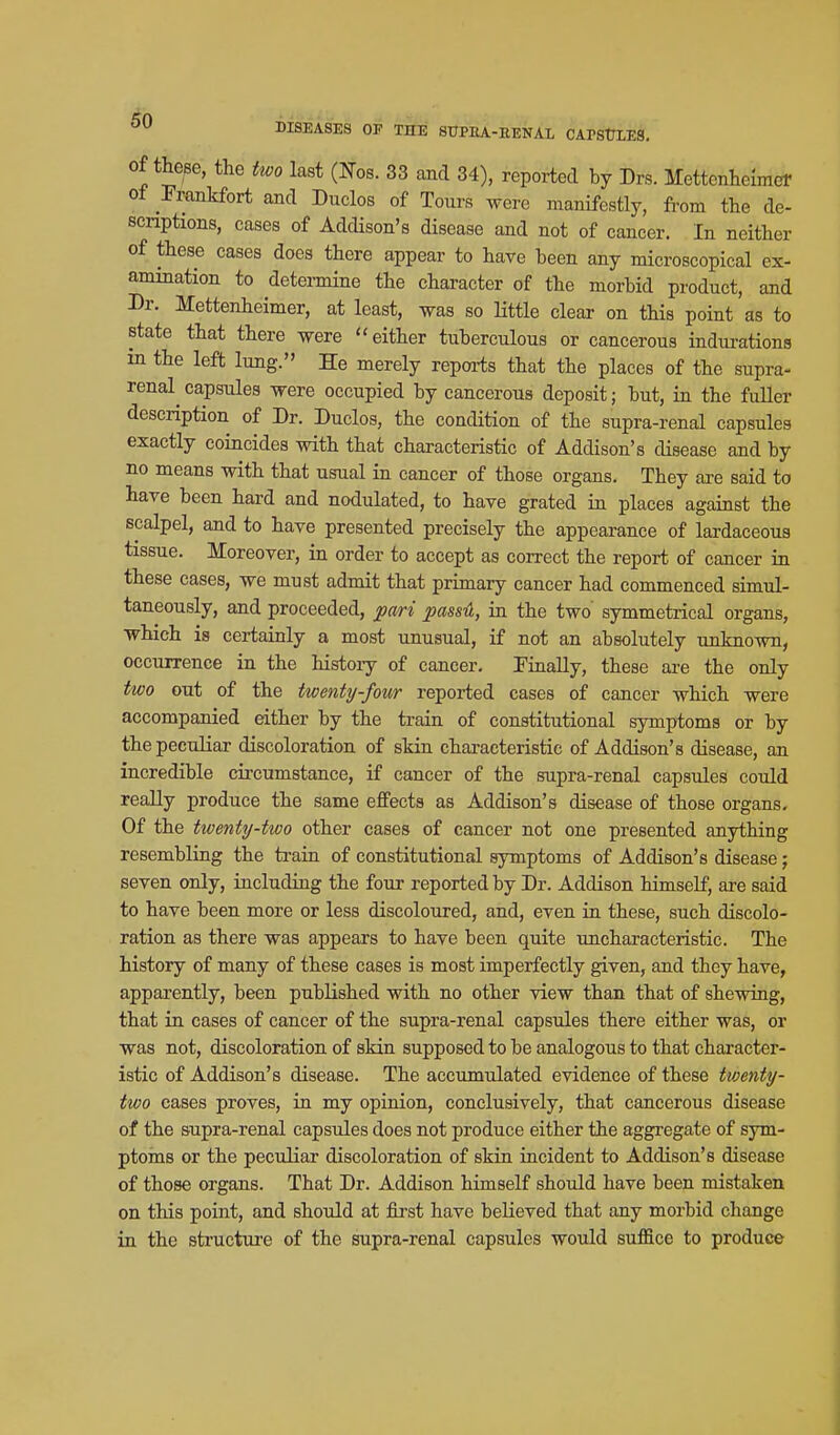 ^0 DISEASES OP THE STJPEA-EENAL CAPStTLES. of these, the two last (ITos. 33 and 34), reported by Drs. Mettcnheimcr ot Frankfort and Duclos of Tours were manifestly, from the de- scriptions, cases of Addison's disease and not of cancer. In neither of these cases does there appear to have been any microscopical ex- amination to determine the character of the morbid product, and Dr. Mettenheimer, at least, was so Httle clear on this point as to state that there were either tuberculous or cancerous indui-ations in the left lung. He merely repoi-ts that the places of the supra- renal capsules were occupied by cancerous deposit; but, in the fuller description of Dr. Duclos, the condition of the supra-renal capsules exactly coincides with that characteristic of Addison's disease and by no means with that usual in cancer of those organs. They are said to have been hard and nodulated, to have grated in places against the scalpel, and to have presented precisely the appearance of lardaceous tissue. Moreover, in order to accept as correct the report of cancer in these cases, we must admit that primary cancer had commenced simul- taneously, and proceeded, pari passA, in the two symmetrical organs, which is certainly a most unusual, if not an absolutely unknown, occurrence in the history of cancer. Finally, these are the only two out of the twenty-four reported cases of cancer which were accompanied either by the train of constitutional symptoms or by thepecuHar discoloration of skin characteristic of Addison's disease, an incredible circumstance, if cancer of the supra-renal capsules could really produce the same effects as Addison's disease of those organs. Of the twenty-two other cases of cancer not one presented anything resembling the train of constitutional symptoms of Addison's disease; seven only, including the four reported by Dr. Addison himself, ai-e said to have been more or less discoloured, and, even in these, such discolo- ration as there was appears to have been quite uncharacteristic. The history of many of these cases is most imperfectly given, and they have, apparently, been published with no other view than that of shewing, that in cases of cancer of the supra-i-enal capsules there either was, or was not, discoloration of skin supposed to be analogous to that character- istic of Addison's disease. The accumulated evidence of these tvjenty- two cases proves, in my opinion, conclusively, that cancerous disease of the supra-renal capsules does not produce either the aggregate of sym- ptoins or the peculiar discoloration of skin incident to Addison's disease of those organs. That Dr. Addison himself should have been mistaken on this point, and should at fii'st have believed that any morbid change in the structure of the supra-renal capsules would suffice to produce