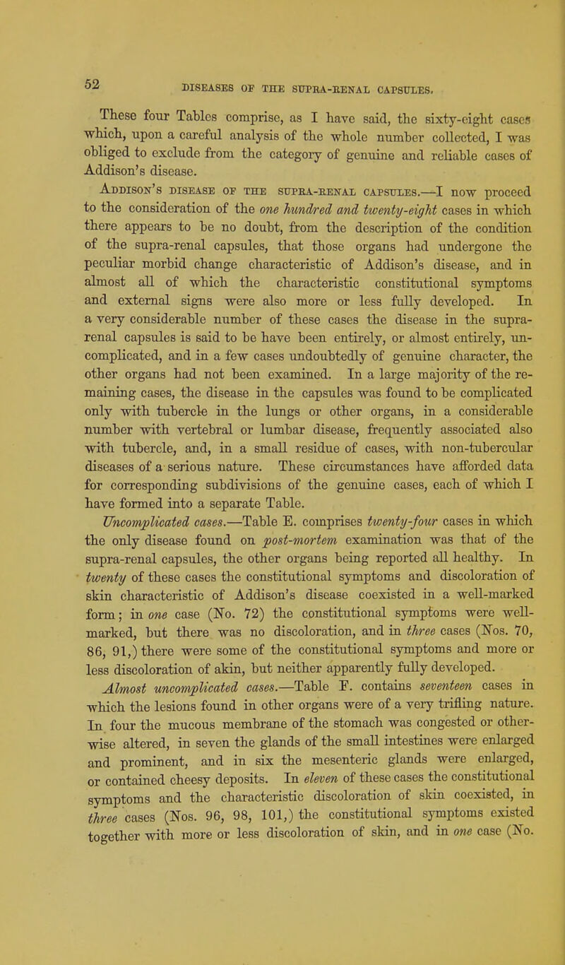These four Tables comprise, as I have said, the sixty-eight cases which, upon a careful analysis of the whole number collected, I was obliged to exclude from the category of genuine and reliable cases of Addison's disease. Addison's disease of the strPEA-EENAx capsitles.—I now proceed to the consideration of the one hundred and twenty-eight cases in which there appears to be no doubt, from the description of the condition of the supra-renal capsules, that those organs had undergone the peculiar morbid change characteristic of Addison's disease, and in almost all of which the characteristic constitutional symptoms and external signs were also more or less fuUy developed. In a very considerable number of these cases the disease in the supra- renal capsules is said to be have been entirely, or almost entirely, un- complicated, and in a few cases undoubtedly of genuine character, the other organs had not been examined. In a large majority of the re- maining cases, the disease in the capsules was found to be complicated only with tubercle in the lungs or other organs, in a considerable number with vertebral or lumbar disease, frequently associated also with tubercle, and, in a small residue of cases, with non-tubercular diseases of a serious nature. These circumstances have afforded data for corresponding subdivisions of the genuine cases, each of which I have formed into a separate Table. Uncomplicated cases.—Table E. comprises twenty-four cases in which the only disease found on post-mortem examination was that of the supra-renal capsules, the other organs being reported all healthy. In twenty of these cases the constitutional symptoms and discoloration of skin characteristic of Addison's disease coexisted in a well-marked form; in one case (No. 72) the constitutional symptoms were well- marked, but there was no discoloration, and in three cases (Nos. 70, 86, 91,) there were some of the constitutional symptoms and more or less discoloration of akin, but neither apparently fully developed. Almost uncomplicated cases.—Table F. contains seventeen cases in which the lesions found in other organs were of a very trifling nature. In four the mucous membrane of the stomach was congested or other- wise altered, in seven the glands of the small intestines were enlarged and prominent, and in six the mesenteric glands were enlarged, or contained cheesy deposits. In eleven of these cases the constitutional symptoms and the characteristic discoloration of skin coexisted, in three cases (Nos. 96, 98, 101,) the constitutional symptoms existed together with more or less discoloration of skin, and in one case (No.