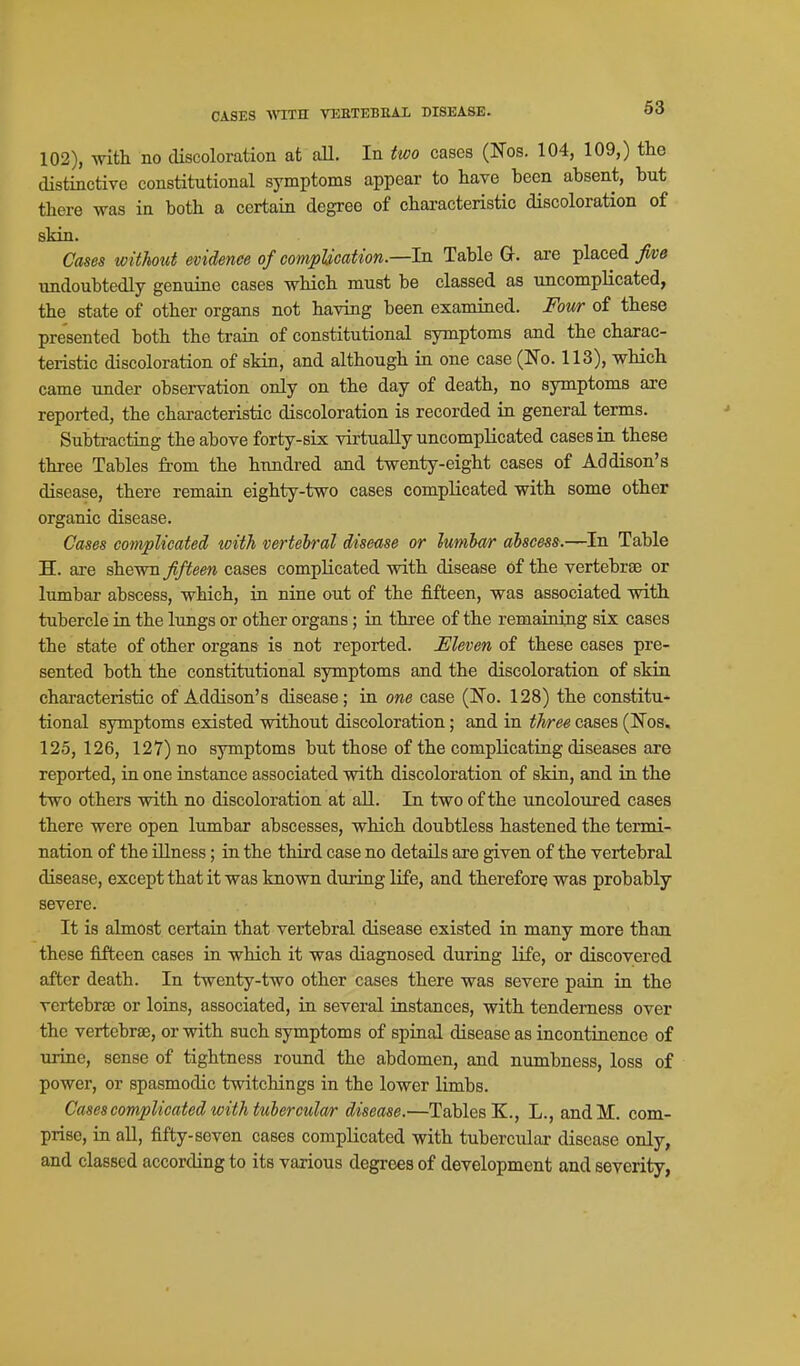 CASES Wini VDETEBEAl DISEASE. 102), with no discoloration at aU. In two cases (ITos. 104, 109,) the distinctive constitutional symptoms appear to have been absent, but there was in both a certain degree of characteristic discoloration of skin. Cases without evidence of complication.—In Table Q. are placed undoubtedly genuine cases which must be classed as uncomplicated, the state of other organs not having been examined. Four of these presented both the train of constitutional symptoms and the charac- teristic discoloration of skin, and although in one case (No. 113), which came under observation only on the day of death, no symptoms are reported, the characteristic discoloration is recorded in general terms. Subtracting the above forty-six virtually uncomplicated cases in these three Tables from the hundred and twenty-eight cases of Addison's disease, there remain eighty-two cases compKcated with some other organic disease. Cases complicated with vertebral disease or lumbar abscess.—In Table H. are shewn//foew cases complicated vdth disease of the vertebrae or lumbar abscess, which, in nine out of the fifteen, was associated with tubercle in the lungs or other organs; in three of the remaining six cases the state of other organs is not reported. Eleven of these cases pre- sented both the constitutional symptoms and the discoloration of skin characteristic of Addison's disease; in one case (No. 128) the constitu- tional symptoms existed without discoloration; and in three cases (Nos. 125, 126, 127) no symptoms but those of the complicating diseases are reported, in one instance associated with discoloration of skin, and in the two others with no discoloration at all. In two of the uncoloured cases there were open lumbar abscesses, which doubtless hastened the termi- nation of the illness; in the third case no details are given of the vertebral disease, except that it was known during Hfe, and therefore was probably severe. It is almost certain that vertebral disease existed in many more than these fifteen cases in which it was diagnosed during life, or discovered after death. In twenty-two other cases there was severe pain in the vertebrae or loins, associated, in several instances, with tenderness over the vertebrae, or with such symptoms of spinal disease as incontinence of urine, sense of tightness round the abdomen, and numbness, loss of power, or spasmodic twitchings in the lower limbs. Cases complicated with tubercular disease.—Tables K., L., andM. com- prise, in all, fifty-seven cases complicated with tubercular disease only, and classed according to its various degrees of development and severity.