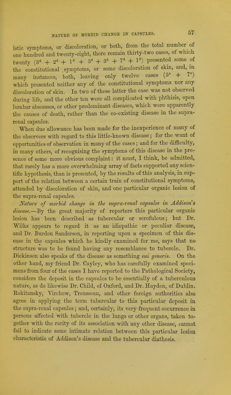 KATirEE OF MOEMD CnANGE IN CAPSULES, istic symptoms, or discoloration, or both, from the total number of one hundred and twenty-eight, there remain thirty-two cases, of wHch twenty (3-^ + 2^ + l + + + + 1') presented some of the constitutional .symptoms, or some discoloration of skin, and, m many instances, both, leaving only twelve cases (5= + 1) which presented neither any of the constitutional symptoms nor any discoloration of skin. In two of these latter the case was not obsei-ved dming life, and the other ten were all complicated with phthisis, open lumbar abscesses, or other predominant diseases, which were apparently the causes of death, rather than the co-existing disease in the supra- renal capsules. When due allowance has been made for the inexperience of many of the observers with regard to this little-known disease; for the want of opportunities of observation in many of the cases; and for the difficulty, in many others, of recognising the symptoms of this disease in the pre- sence of some more obvious complaint: it must, I think, be admitted, that rarely has a more overwhelming array of facts supported any scien- tific hypothesis, than is presented, by the results of this analysis, in sup- port of the relation between a certain train of constitutional symptoms, attended by discoloration of skin, and one particular organic lesion of the supra-renal capsules. Nature of morlid change in the supra-renal capsules in Addison's disease.—By the great majority of reporters this particular organic lesion has been described as tubercular or scrofulous; but Dr. Wilks appears to regard it as an idiopathic or peculiar disease, and Dr. Burden Sanderson, in reporting upon a specimen of this dis- ease in the capsules which he kindly examined for me, says that no structure was to be found having any resemblance to tubercle. Dr. Dickinson also speaks of the disease as something sui generis. On the other hand, my friend Dr. Cayley, who has carefully examined speci- mens from four of the cases I have reported to the Pathological Society, considers the deposit in the capsules to be essentially of a tuberculous nature, as do likewise Dr. Child, of Oxford, and Dr. Hayden, of Dublin. Rokitansky, Virchow, Trousseau, and other foreign authorities also agree in applying the term tubercular to this particular deposit in the supra-renal capsules; and, certainly, its very frequent occurrence in persons affected with tubercle in the lungs or other organs, taken to- gether with the rarity of its association with any other disease, cannot fail to indicate some intimate relation between this particular lesion characteristic of Addison's disease and the tubercular diathesis.