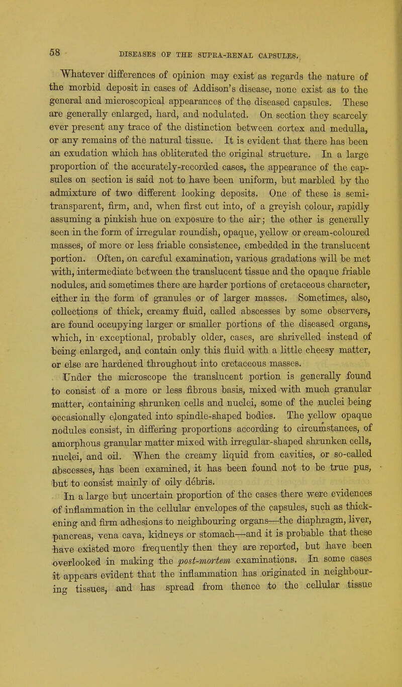 Whatever differences of opinion may exist as regards the nature of the morbid deposit in cases of Addison's disease, none exist as to the general and microscopical appearances of the diseased capsules. These are generally enlarged, hard, and nodulated. On section they scarcely ever present any trace of the distinction between cortex and medulla, or any remains of the natural tissue. It is evident that there has been an exudation which has obliterated the original structure. In a large proportion of the accurately-recorded cases, the appearance of the cap- sules on section is said not to have been uniform, but marbled by the admixture of two different looking deposits. One of these is semi- transparent, firm, and, when first cut into, of a greyish coloui', rapidly assuming a pinkish hue on exposure to the air; the other is generally seen in the form of irregular roundish, opaque, yellow or oream-coloiu'ed masses, of more or less friable consistence, embedded in the translucent portion. Often, on careful examination, various gradations wiU be met with, intermediate between the translucent tissue and the opaque friable nodules, and sometimes there are harder portions of cretaceous character, either in the form of granules or of larger masses. Sometimes, also, collections of thick, creamy fluid, called abscesses by some observers, axe found occupying larger or smaller poitions of the diseased organs, which, in exceptional, probably older, cases, are shrivelled instead of being enlarged, and contain only this fluid with a little cheesy matter, or else are hardened throughout into cretaceous masses. Under the microscope the translucent portion is generally found to consist of a more or less fibrous basis, mixed with much gi-anular matter, containing shrunken cells and nuclei, some of the nuclei being occasionally elongated into spindle-shaped bodies. The yellow opaque nodules consist, in differing proportions according to circumstances, of amorphous granular matter mixed with irregular-shaped shnmken cells, nuclei, and oil. When the creamy liquid from cavities, or so-called abscesses, has been examined, it has been found not to be true pus, but to consist mainly of oily debris. In a laj'ge but uncertain proportion of the cases there were evidences of inflammation in the cellular envelopes of the capsules, such as thick- ening and firm adhesions to neighbouring organs—^the diaphragm, liver, pancreas, vena cava, kidneys or stomach—and it is probable that these have existed more frequently then they are reported, but have been overlooked in making the post-mortem examinations. In some cases it appears evident that the inflammation has originated in neighbour- ing tissues, and has spread from thence to the ceUular tissue
