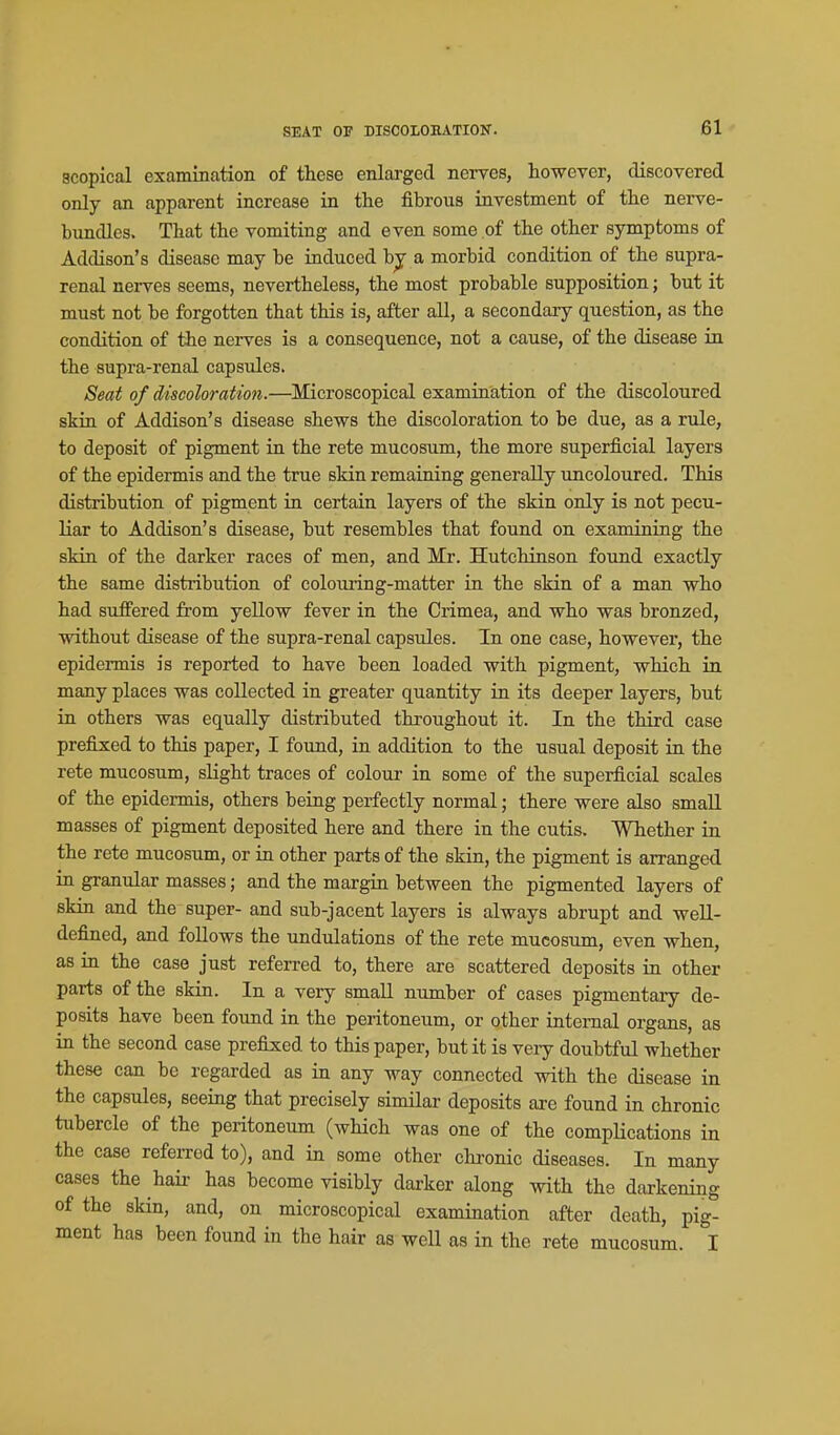 scopical examination of these enlarged nerves, however, discovered only an apparent increase in the fibrous investment of the nerve- bundles. That the vomiting and even some of the other symptoms of Addison's disease may be induced bj a morbid condition of the supra- renal nerves seems, nevertheless, the most probable supposition; but it must not be forgotten that this is, after all, a secondary question, as the condition of ihe nerves is a consequence, not a cause, of the disease in the supra-renal capsules. Seat of discoloration.—Microscopical examination of the discoloured skin of Addison's disease shews the discoloration to be due, as a rule, to deposit of pigment in the rate mucosum, the more superficial layers of the epidermis and the true skin remaining generally uncoloured. This distribution of pigment ia certain layers of the skin only is not pecu- liar to Addison's disease, but resembles that found on examining the skin of the darker races of men, and Mr. Hutchinson found exactly the same distribution of colouiing-matter in the skin of a man who had suffered from yellow fever in the Crimea, and who was bronzed, without disease of the supra-renal capsules. In one case, however, the epidermis is reported to have been loaded with pigment, which in many places was collected in greater quantity in its deeper layers, but in others was equally distributed thi-oughout it. In the third case prefixed to this paper, I found, in addition to the usual deposit in the rete mucosum, slight traces of colouj in some of the superficial scales of the epidermis, others being perfectly normal; there were also small masses of pigment deposited here and there in the cutis. Whether in the rete mucosum, or in other parts of the skin, the pigment is arranged in granular masses; and the margin between the pigmented layers of skin and the super- and sub-jacent layers is always abrupt and well- defined, and follows the undulations of the rete mucosum, even when, as in the case just referred to, there are scattered deposits in other parts of the skin. In a very small number of cases pigmentary de- posits have been found in the peritoneum, or other internal organs, as in the second case prefixed to this paper, but it is veiy doubtful whether these can be regarded as in any way connected with the disease in the capsules, seeing that precisely similar deposits are found in chronic tubercle of the peritoneum (which was one of the complications in the case referred to), and in some other chronic diseases. In many cases the hair has become visibly darker along with the darkening of the skin, and, on microscopical examination after death, pig- ment has been found in the hair as weU as in the rete mucosum. I