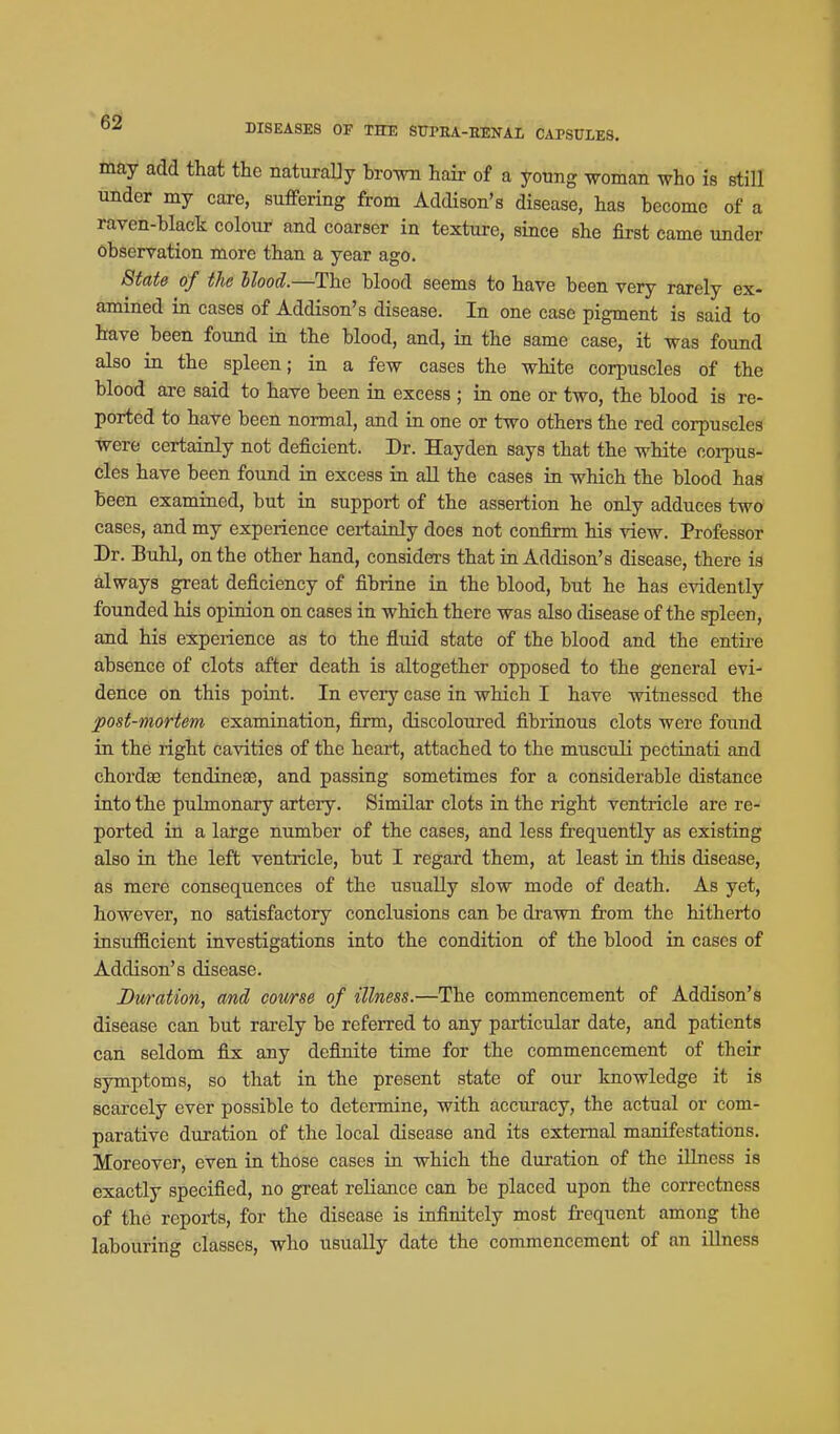 may add that the naturally brown hair of a young woman who is still under my caxe, suffering from Addison's disease, has become of a raven-black colour and coarser in texture, since she first came under observation more than a year ago. State of the Mood.—The blood seems to have been very rarely ex- amined in cases of Addison's disease. In one case pigment is said to have been found in the blood, and, in the same case, it was found also in the spleen; in a few cases the white corpuscles of the blood are said to have been in excess ; in one or two, the blood is re- ported to have been normal, and in one or two others the red corpuscles tvere certainly not deficient. Dr. Hayden says that the white corpus- cles have been found in excess in aU the cases in which the blood has been examined, but in support of the assertion he only adduces two cases, and my experience certainly does not confirm his view. Professor Dr. Buhl, on the other hand, considers that in Addison's disease, there is always great deficiency of fibrine in the blood, but he has evidently founded his opinion on cases in which there was also disease of the spleen, and his experience as to the fluid state of the blood and the entire absence of clots after death is altogether opposed to the general evi- dence on this point. In every case in which I have witnessed the post-mortem examination, firm, discoloured fibrinous clots were found in the right cavities of the heart, attached to the musculi pectinati and chordas tendineae, and passing sometimes for a considerable distance into the pulmonary artery. Similar clots in the right ventricle are re- ported in a lafge number of the cases, and less frequently as existing also in the left ventricle, but I regard them, at least in this disease, as mere consequences of the usually slow mode of death. As yet, however, no satisfactory conclusions can be drawn from the hitherto insnfficient investigations into the condition of the blood in cases of Addison's disease. Duration, and course of illness.—The commencement of Addison's disease can but rarely be referred to any particular date, and patients can seldom fix; any definite time for the commencement of their symptoms, so that in the present state of our knowledge it is scarcely ever possible to determine, with acciu-acy, the actual or com- parative duration of the local disease and its external manifestations. Moreover, even in those cases in which the duration of the illness is exactly specified, no great reliance can be placed upon the correctness of the reports, for the disease is infinitely most frequent among the labouring classes, who usually date the commencement of an iUness