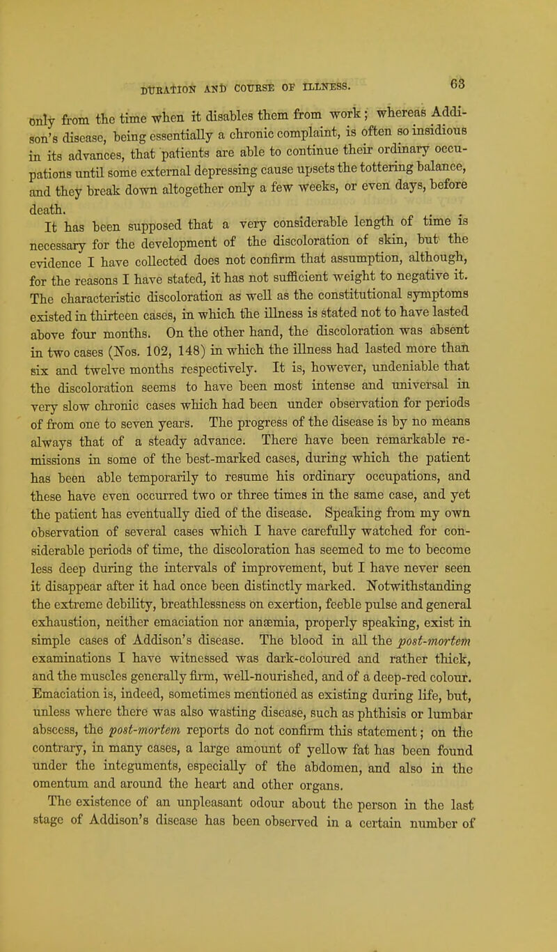 DtTBAlION ANt COUBSE OF IILITESS. only from the time when it disables them from work; whereas Addi- son's disease, being essentially a chronic complaint, is often so insidious in its advances, that patients are able to continue their ordinary occu- pations until some external depressing cause upsets the tottering balance, and they break down altogether only a few weeks, or even days, before death. It has been supposed that a very considerable length of time is necessary for the development of the discoloration of skin, but the evidence I have collected does not confirm that assumption, although, for the reasons I have stated, it has not sufllcient weight to negative it. The characteristic discoloration as well as the constitutional symptoms existed in thirteen cases, in which the illness is stated not to have lasted above four months. On the other hand, the discoloration was absent in two cases (Nos. 102, 148) in which the illness had lasted more thai six and twelve months respectively. It is, however, undeniable that the discoloration seems to have been most intense and universal in very slow chronic cases which had been under observation for periods of from one to seven years. The progress of the disease is by no means always that of a steady advance. There have been remarkable re- missions in some of the best-marked cases, during which the patient has been able temporarily to resume his ordinary occupations, and these have even occurred two or three times in the same case, and yet the patient has eventually died of the disease. Speaking from my own observation of several cases which I have carefully watched for con- siderable periods of time, the discoloration has seemed to me to become less deep during the intervals of improvement, but I have never seen it disappear after it had once been distinctly marked. Notwithstanding the exti'eme debility, breathlessness On exertion, feeble pulse and general exhaustion, neither emaciation nor anaemia, properly speaking, exist in simple cases of Addison's disease. The blood in aU the post-mortem examinations I have witnessed was dark-coloured and rather thick, and the muscles generally firm, well-nourished, and of a deep-red colour. Emaciation is, indeed, sometimes mentioned as existing during life, but, unless where there was also wasting disease, such as phthisis or lumbar abscess, the 'post-mortem reports do not confirm this statement; on the contrary, in many cases, a large amount of yellow fat has been found under the integuments, especially of the abdomen, and also in the omentum and around the heart and other organs. The existence of an unpleasant odour about the person in the last stage of Addison's disease has been observed in a certain number of