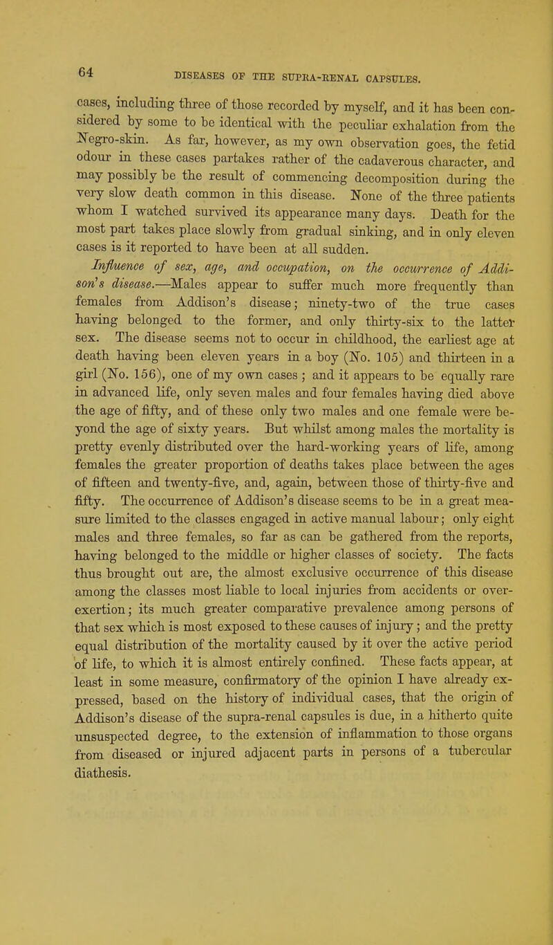 cases, including three of those recorded by myself, and it has been con- sidered by some to be identical with the peculiar exhalation from the JSTegro-skin. As far, however, as my own observation goes, the fetid odour ia these cases partakes rather of the cadaverous character, and may possibly be the result of commencing decomposition during the veiy slow death common in this disease. None of the three patients whom I watched survived its appearance many days. Death for the most part takes place slowly from gradual sinking, and in only eleven cases is it reported to have been at all sudden. Influence of sex, age, and occupation, on the occurrence of Addi- son's disease.—Males appear to suffer much more frequently than females from Addison's disease; ninety-two of the true cases having belonged to the former, and only thirty-six to the latter sex. The disease seems not to occur in childhood, the earliest age at death having been eleven years in a boy (ISTo. 105) and thirteen in a gui (JTo. 156), one of my own cases ; and it appears to be equally rare in advanced life, only seven males and four females having died above the age of fifty, and of these only two males and one female were be- yond the age of sixty years. But whilst among males the mortality is pretty evenly distributed over the hard-working years of life, among females the greater proportion of deaths takes place between the ages of fifteen and twenty-five, and, again, between those of thirty-five and fifty. The occurrence of Addison's disease seems to be in a great mea- sure limited to the classes engaged in active manual labour; only eight males and three females, so far as can be gathered from the reports, having belonged to the middle or higher classes of society. The facts thus brought out are, the almost exclusive occurrence of this disease among the classes most liable to local injuries from accidents or over- exertion; its much greater comparative prevalence among persons of that sex which is most exposed to these causes of injury; and the pretty equal distribution of the mortality caused by it over the active period of life, to which it is almost entirely confined. These facts appear, at least in some measure, confirmatory of the opinion I have already ex- pressed, based on the history of individual cases, that the origin of Addison's disease of the supra-renal capsules is due, in a hitherto quite unsuspected degree, to the extension of inflammation to those organs from diseased or injured adjacent parts in persons of a tubercular diathesis.