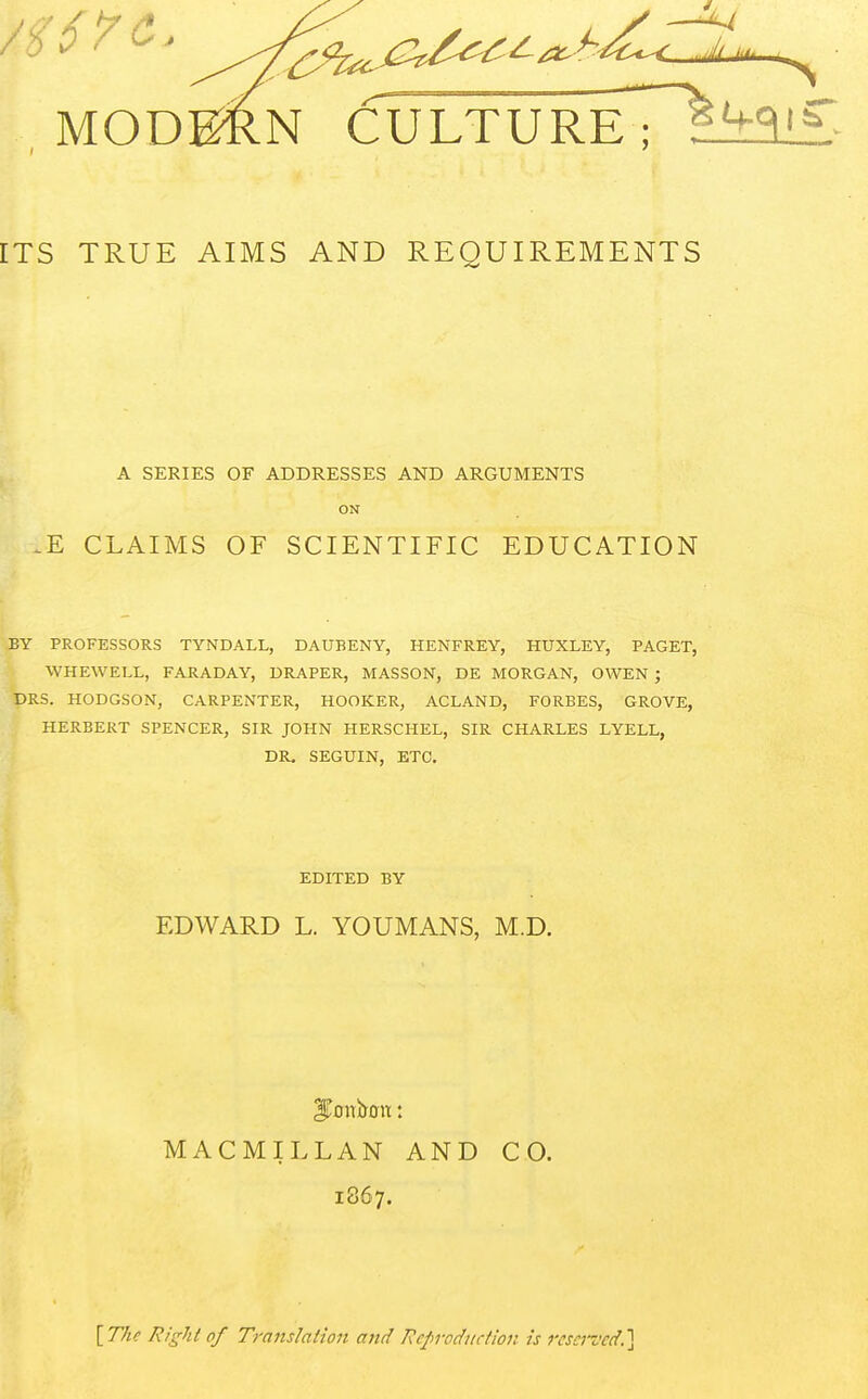 MODg^N CULTUReT1^^^<£ ITS TRUE AIMS AND REQUIREMENTS A SERIES OF ADDRESSES AND ARGUMENTS ON CLAIMS OF SCIENTIFIC EDUCATION BY PROFESSORS TYNDALL, DAUBENY, HENFREY, HUXLEY, PAGET, WHEWELL, FARADAY, DRAPER, MASSON, DE MORGAN, OWEN ; DRS. HODGSON, CARPENTER, HOOKER, ACLAND, FORBES, GROVE, HERBERT SPENCER, SIR JOHN HERSCHEL, SIR CHARLES LYELL, DR, SEGUIN, ETC. I EDITED BY EDWARD L. YOUMANS, M.D. MACMILLAN AND CO. 1867. \^The Right of Translalion and Reproduction is reserved.