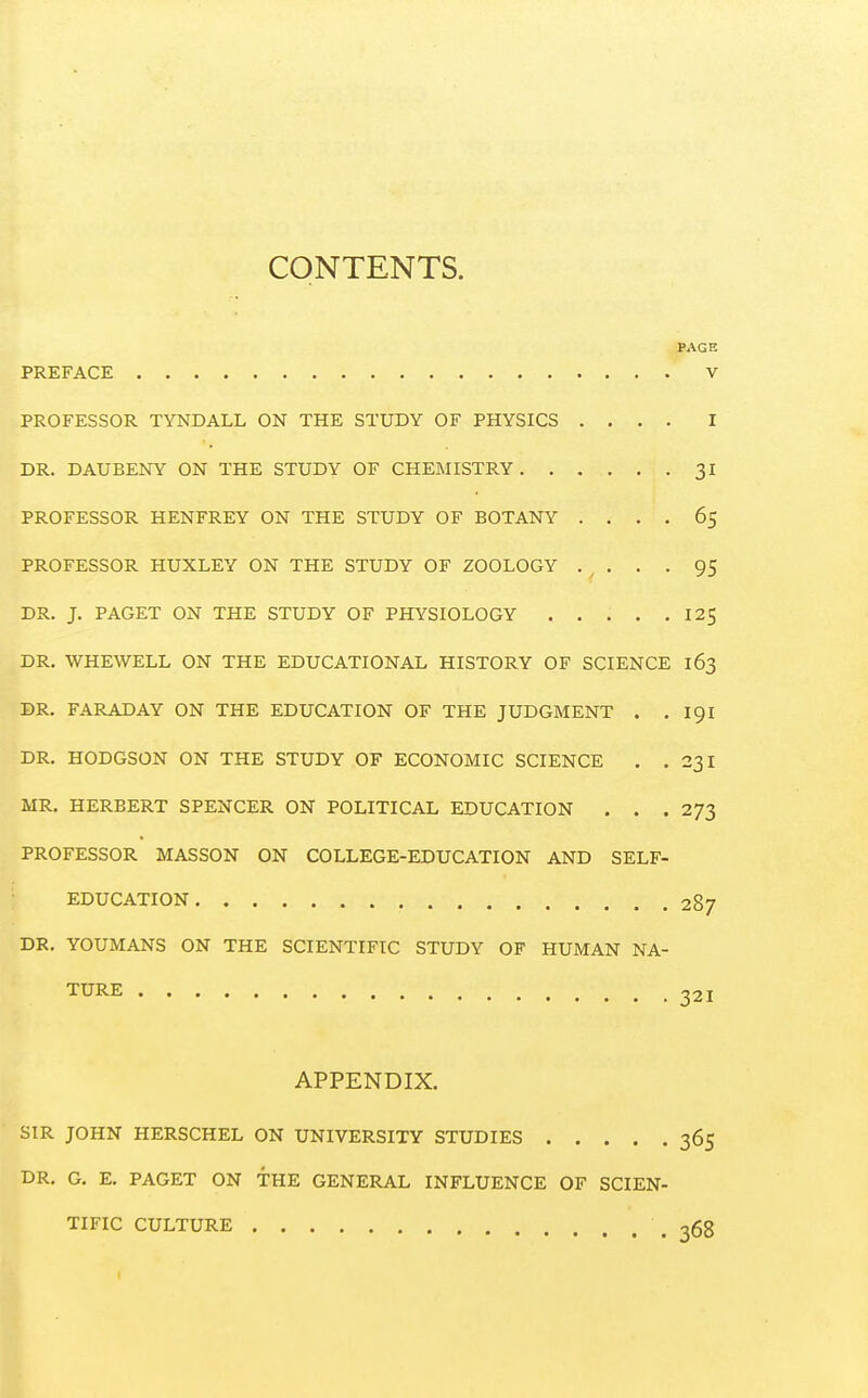 CONTENTS. PAGE PREFACE V PROFESSOR TYNDALL ON THE STUDY OF PHYSICS .... I DR. DAUBENY ON THE STUDY OF CHEMISTRY 31 PROFESSOR HENFREY ON THE STUDY OF BOTANY .... 65 PROFESSOR HUXLEY ON THE STUDY OF ZOOLOGY . . . . 95 DR. J. PAGET ON THE STUDY OF PHYSIOLOGY 12$ DR. WHEWELL ON THE EDUCATIONAL HISTORY OF SCIENCE 163 DR. FARADAY ON THE EDUCATION OF THE JUDGMENT . . 191 DR. HODGSON ON THE STUDY OF ECONOMIC SCIENCE . . 23I MR. HERBERT SPENCER ON POLITICAL EDUCATION . . .2/3 PROFESSOR MASSON ON COLLEGE-EDUCATION AND SELF- EDUCATION 287 DR. YOUMANS ON THE SCIENTIFIC STUDY OF HUMAN NA- TURE 321 APPENDIX. SIR JOHN HERSCHEL ON UNIVERSITY STUDIES 365 DR. G. E. PAGET ON THE GENERAL INFLUENCE OF SCIEN- TIFIC CULTURE \