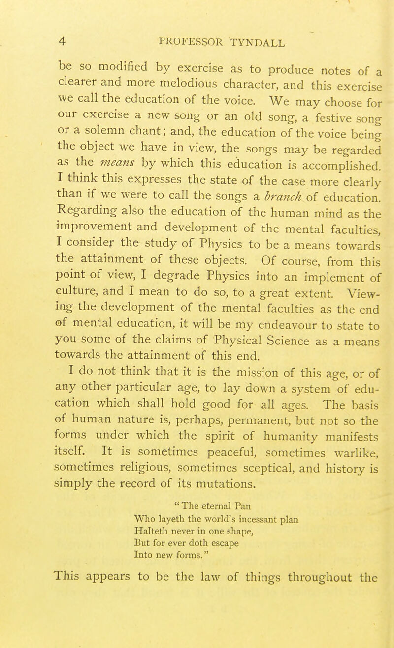 be SO modified by exercise as to produce notes of a clearer and more melodious character, and this exercise we call the education of the voice. We may choose for our exercise a new song or an old song, a festive song or a solemn chant; and, the education of the voice being the object we have in view, the songs may be regarded as the means by which this education is accomplished. I think this expresses the state of the case more clearly than if we were to call the songs a branch of education. Regarding also the education of the human mind as the improvement and development of the mental faculties, I consider the study of Physics to be a means towards the attainment of these objects. Of course, from this point of view, I degrade Physics into an implement of culture, and I mean to do so, to a great extent. View- ing the development of the mental faculties as the end of mental education, it will be my endeavour to state to you some of the claims of Physical Science as a means towards the attainment of this end. I do not think that it is the mission of this ag-e, or of any other particular age, to lay down a system of edu- cation which shall hold good for all ages. The basis of human nature is, perhaps, permanent, but not so the forms under which the spirit of humanity manifests itself. It is sometimes peaceful, sometimes warlike, sometimes religious, sometimes sceptical, and history is simply the record of its mutations.  The eternal Pan Wlio layeth the world's incessant plan Halteth never in one shape, But for ever doth escape Into new forms. This appears to be the law of things throughout the