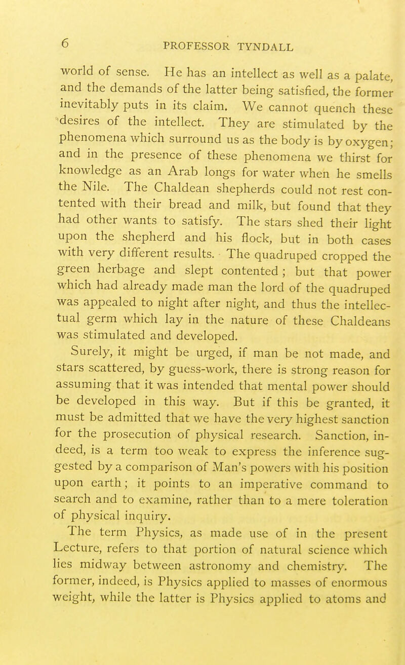 world of sense. He has an intellect as well as a palate, and the demands of the latter being satisfied, the former inevitably puts in its claim. We cannot quench these desires of the intellect. They are stimulated by the phenomena which surround us as the body is by oxygen; and in the presence of these phenomena we thirst for knowledge as an Arab longs for water when he smells the Nile. The Chaldean shepherds could not rest con- tented with their bread and milk, but found that they had other wants to satisfy. The stars shed their light upon the shepherd and his flock, but in both cases with very different results. The quadruped cropped the green herbage and slept contented ; but that power which had already made man the lord of the quadruped was appealed to night after night, and thus the intellec- tual germ which lay in the nature of these Chaldeans was stimulated and developed. Surely, it might be urged, if man be not made, and stars scattered, by guess-work, there is strong reason for assuming that it was intended that mental power should be developed in this way. But if this be granted, it must be admitted that we have the very highest sanction for the prosecution of physical research. Sanction, in- deed, is a term too weak to express the inference sug- gested by a comparison of Man's powers with his position upon earth; it points to an imperative command to search and to examine, rather than to a mere toleration of physical inquiry. The term Physics, as made use of in the present Lecture, refers to that portion of natural science which lies midway between astronomy and chemistry. The former, indeed, is Physics applied to masses of enormous weight, while the latter is Physics applied to atoms and