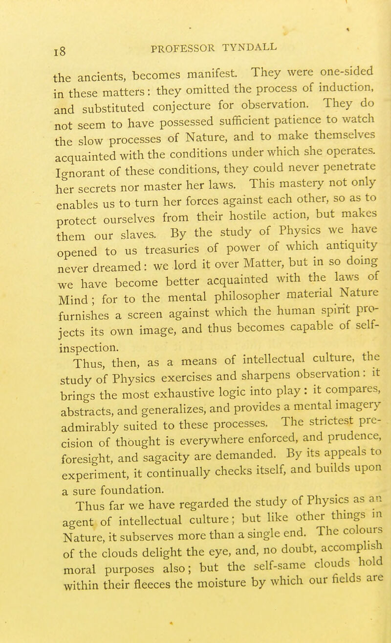 the ancients, becomes manifest They were one-sided in these matters: they omitted the process of induction, and substituted conjecture for observation. They do not seem to have possessed sufficient patience to v/atch the slow processes of Nature, and to make themselves acquainted with the conditions under which she operates. Icrnorant of these conditions, they could never penetrate her secrets nor master her laws. This mastery not only enables us to turn her forces against each other, so as to protect ourselves from their hostile action, but makes them our slaves. By the study of Physics we have opened to us treasuries of power of which antiquity never dreamed: we lord it over Matter, but in so doing we have become better acquainted with the laws of Mind ; for to the mental philosopher material Nature furnishes a screen against which the human spmt pro- jects its own image, and thus becomes capable of self- inspection. Thus, then, as a means of intellectual culture, the study of Physics exercises and sharpens observation: it brings the most exhaustive logic into play : it compares, abstracts, and generalizes, and provides a mental imagery admirably suited to these processes. The stnctest pre- cision of thought is everywhere enforced, and prudence, foresight, and sagacity are demanded. By its appeals to experiment, it continually checks itself, and builds upon a sure foundation. Thus far we have regarded the study of Physics as an agent of intellectual culture; but like other things m Nature, it subserves more than a single end. The colours of the clouds delight the eye, and, no doubt, accomplish moral purposes also; but the self-same clouds hold within their fleeces the moisture by which our fields are