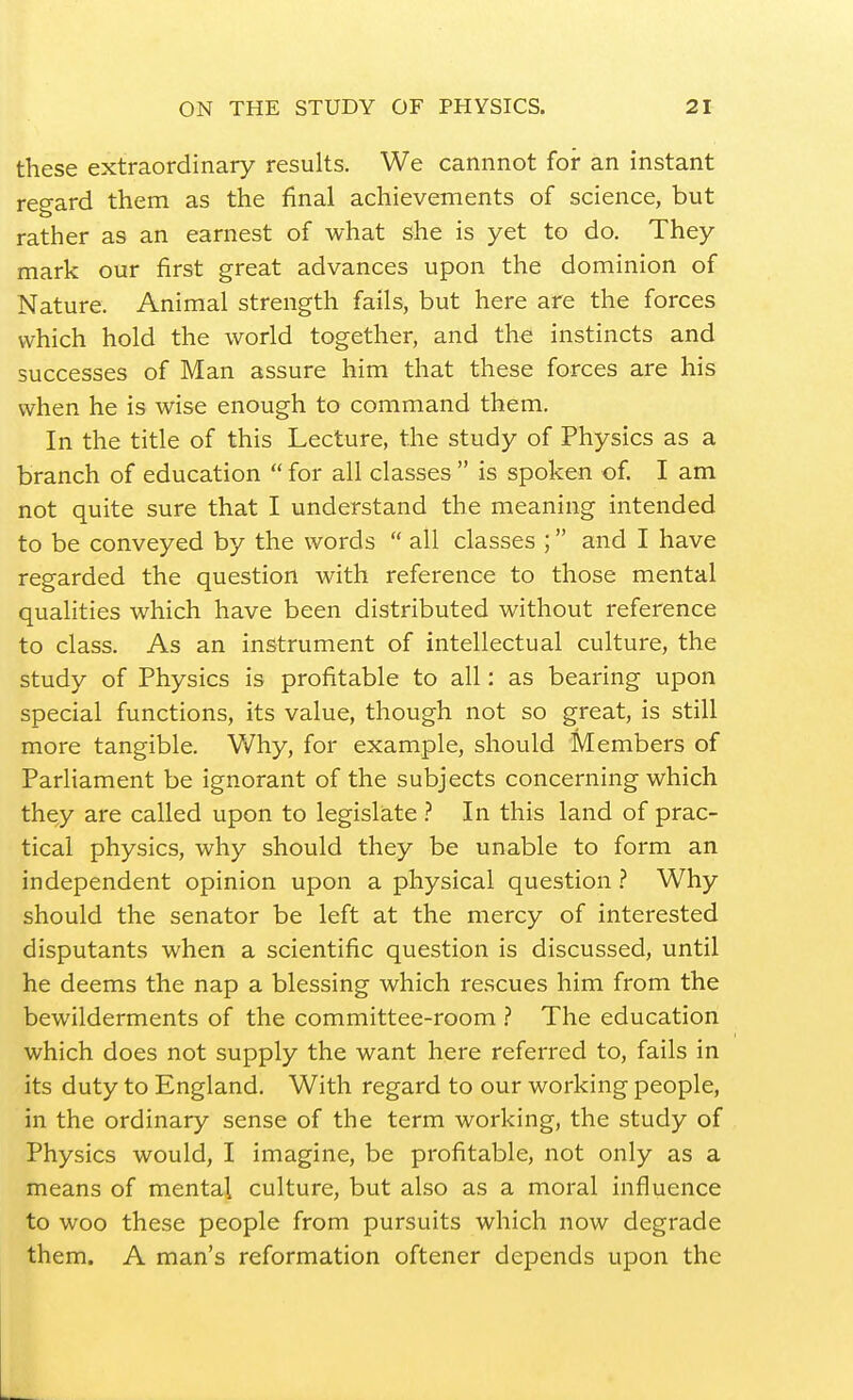 these extraordinary results. We cannnot for an instant regard them as the final achievements of science, but rather as an earnest of what she is yet to do. They mark our first great advances upon the dominion of Nature. Animal strength fails, but here are the forces which hold the world together, and the instincts and successes of Man assure him that these forces are his when he is wise enough to command them. In the title of this Lecture, the study of Physics as a branch of education  for all classes  is spoken of I am not quite sure that I understand the meaning intended to be conveyed by the words  all classes ; and I have regarded the question with reference to those mental qualities which have been distributed without reference to class. As an instrument of intellectual culture, the study of Physics is profitable to all: as bearing upon special functions, its value, though not so great, is still more tangible. Why, for example, should Members of Parliament be ignorant of the subjects concerning which they are called upon to legislate .'' In this land of prac- tical physics, why should they be unable to form an independent opinion upon a physical question ? Why should the senator be left at the mercy of interested disputants when a scientific question is discussed, until he deems the nap a blessing which rescues him from the bewilderments of the committee-room .'' The education which does not supply the want here referred to, fails in its duty to England. With regard to our working people, in the ordinary sense of the term working, the study of Physics would, I imagine, be profitable, not only as a means of mental culture, but also as a moral influence to woo these people from pursuits which now degrade them. A man's reformation oftener depends upon the