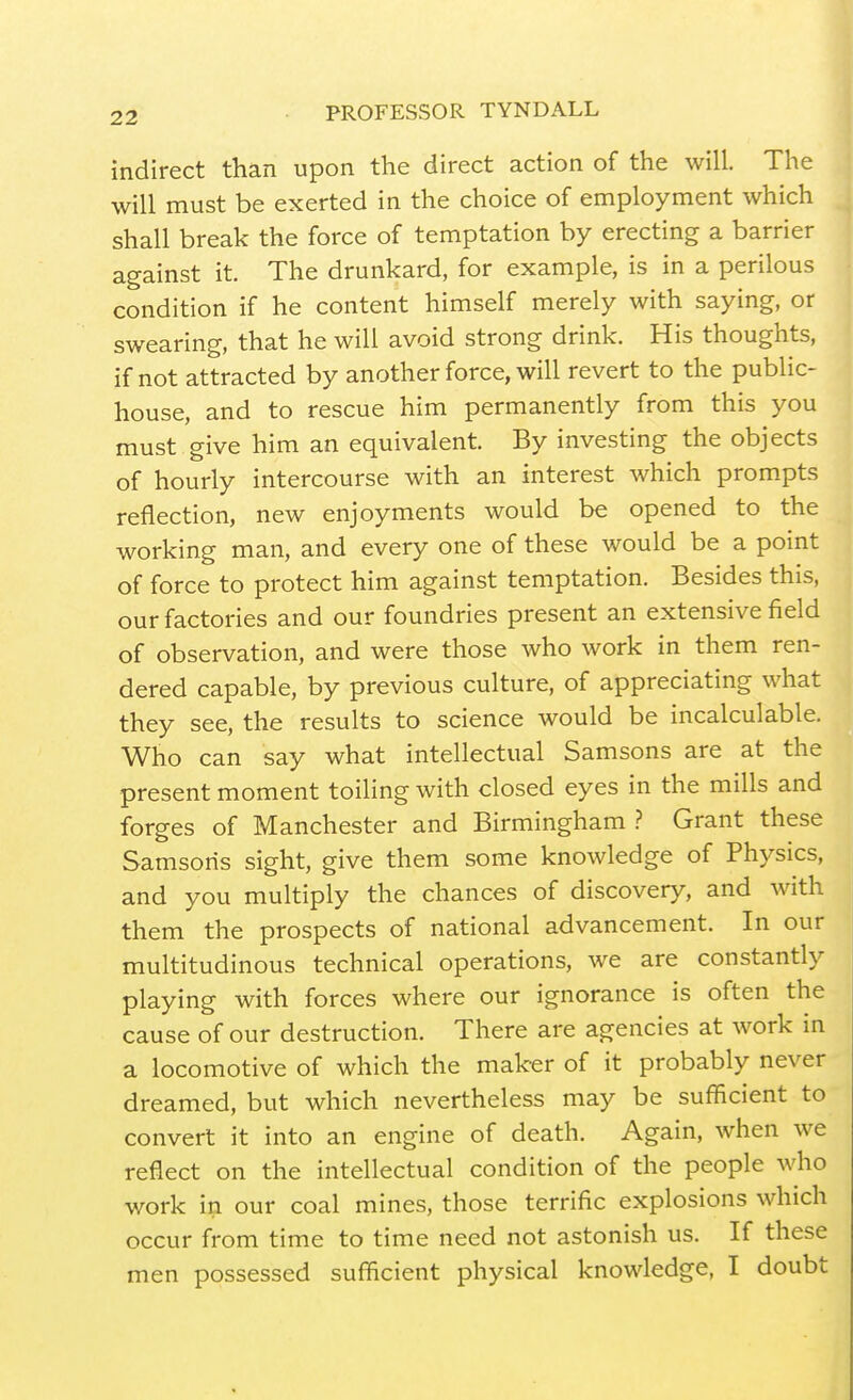 indirect than upon the direct action of the will. The will must be exerted in the choice of employment which shall break the force of temptation by erecting a barrier against it. The drunkard, for example, is in a perilous condition if he content himself merely with saying, or swearing, that he will avoid strong drink. His thoughts, if not attracted by another force, will revert to the public- house, and to rescue him permanently from this you must give him an equivalent. By investing the objects of hourly intercourse with an interest which prom.pts reflection, new enjoyments would be opened to the working man, and every one of these would be a point of force to protect him against temptation. Besides this, our factories and our foundries present an extensive field of observation, and were those who work in them ren- dered capable, by previous culture, of appreciating what they see, the results to science would be incalculable. Who can say what intellectual Samsons are at the present moment toiling with closed eyes in the mills and forges of Manchester and Birmingham .? Grant these Samsons sight, give them some knowledge of Physics, and you multiply the chances of discovery, and with them the prospects of national advancement. In our multitudinous technical operations, we are constantly playing with forces where our ignorance is often the cause of our destruction. There are agencies at work in a locomotive of which the maker of it probably never dreamed, but which nevertheless may be sufficient to convert it into an engine of death. Again, when we reflect on the intellectual condition of the people who work in our coal mines, those terrific explosions which occur from time to time need not astonish us. If these men possessed sufficient physical knowledge, I doubt