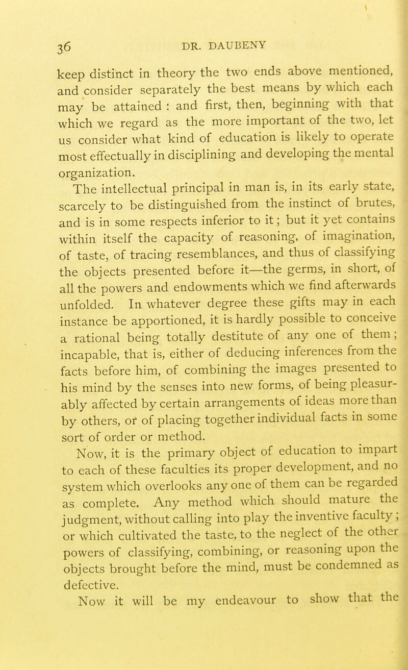 \ 36 DR. DAUBENY keep distinct in theory the two ends above mentioned, and consider separately the best means by which each may be attained : and first, then, beginning with that which we regard as the more important of the two, let us consider what kind of education is likely to operate most effectually in disciplining and developing the mental organization. The intellectual principal in man is, in its early state, scarcely to be distinguished from the instinct of brutes, and is in some respects inferior to it; but it yet contains within itself the capacity of reasoning, of imagination, of taste, of tracing resemblances, and thus of classifying the objects presented before it—the germs, in short, of all the powers and endowments which we find afterwards unfolded. In whatever degree these gifts may in each instance be apportioned, it is hardly possible to conceive a rational being totally destitute of any one of them; incapable, that is, either of deducing inferences from the facts before him, of combining the images presented to his mind by the senses into new forms, of being pleasur- ably affected by certain arrangements of ideas more than by others, or of placing together individual facts in some sort of order or method. Now, it is the primary object of education to impart to each of these faculties its proper development, and no system which overlooks any one of them can be regarded as complete. Any method which should mature the judgment, without calling into play the inventive faculty; or which cultivated the taste, to the neglect of the other powers of classifying, combining, or reasoning upon the objects brought before the mind, must be condemned as defective. Now it will be my endeavour to show that the