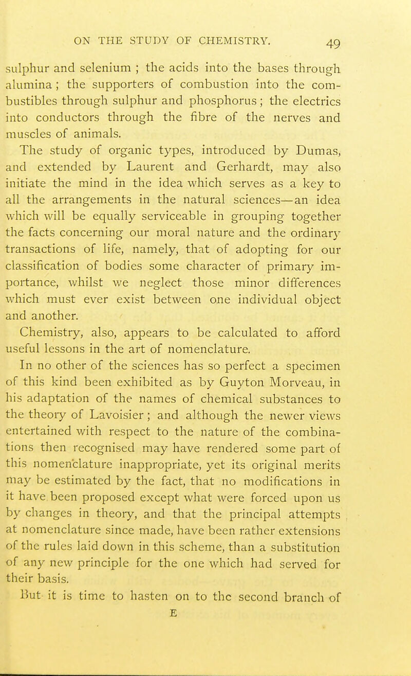 sulphur and selenium ; the acids into the bases through alumina; the supporters of combustion into the com- bustibles through sulphur and phosphorus; the electrics into conductors through the fibre of the nerves and muscles of animals. The study of organic types, introduced by Dumas, and extended by Laurent and Gerhardt, may also initiate the mind in the idea which serves as a key to all the arrangements in the natural sciences—an idea which will be equally serviceable in grouping together the facts concerning our moral nature and the ordinar}^ transactions of life, namely, that of adopting for our classification of bodies some character of primary im- portance, whilst v/e neglect those minor differences which must ever exist between one individual object and another. Chemistry, also, appears to be calculated to afford useful lessons in the art of nomenclature. In no other of the sciences has so perfect a specimen of this kind been exhibited as by Guyton Morveau, in his adaptation of the names of chemical substances to the theoiy of Lavoisier; and although the newer views entertained with respect to the nature of the combina- tions then recognised may have rendered some part of this nomenclature inappropriate, yet its original merits may be estimated by the fact, that no modifications in it have been proposed except what were forced upon us by changes in theory, and that the principal attempts at nomenclature since made, have been rather extensions of the rules laid down in this scheme, than a substitution of any new principle for the one which had served for their basis. But it is time to hasten on to the second branch of E