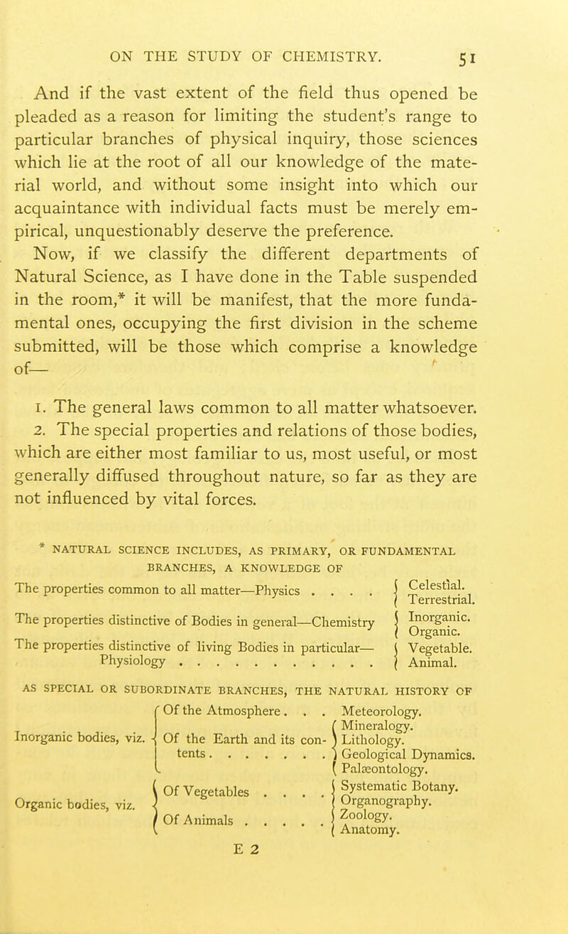 And if the vast extent of the field thus opened be pleaded as a reason for limiting the student's range to particular branches of physical inquiry, those sciences which lie at the root of all our knowledge of the mate- rial world, and without some insight into which our acquaintance with individual facts must be merely em- pirical, unquestionably deserve the preference. Now, if we classify the different departments of Natural Science, as I have done in the Table suspended in the room,* it will be manifest, that the more funda- mental ones, occupying the first division in the scheme submitted, will be those which comprise a knowledge of— 1. The general laws common to all matter whatsoever. 2. The special properties and relations of those bodies, which are either most familiar to us, most useful, or most generally diffused throughout nature, so far as they are not influenced by vital forces. * NATURAL SCIENCE INCLUDES, AS PRIMARY, OR FUNDAMENTAL BRANCHES, A KNOWLEDGE OF The properties common to all matter—Physics .... The properties distinctive of Bodies in general—Chemistry The properties distinctive of living Bodies in particular— Physiology Celestial. Terrestrial. Inorganic. Organic. Vegetable. Animal. AS SPECIAL OR SUBORDINATE BRANCHES, THE NATURAL HISTORY OF ' Of the Atmosphere. . . Meteorology. Inorganic bodies, viz. Organic bodies, viz. [ Mineralogy. Of the Earth and its con- \ Lithology. tents i Geological Dynamics. Of Vegetables ' Of Animals . E 2 ( Paleontology. Systematic Botany. Organography. Zoology. ( Anatomy.