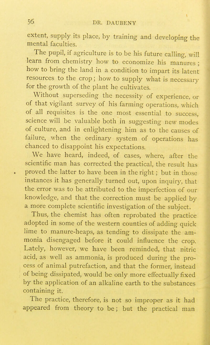 \ extent, supply its place, by training and developing the mental faculties. The pupil, if agriculture is to be his future calling, will learn from chemistry how to economize his manures ; how to bring the land in a condition to impart its latent resources to the crop; how to supply what is necessary for the growth of the plant he cultivates. Without superseding the necessity of experience, or of that vigilant survey of his farming operations, which of all requisites is the one most essential to success, science will be valuable both in suggesting new modes of culture, and in enlightening him as to the causes of failure, when the ordinary system of operations has chanced to disappoint his expectations. We have heard, indeed, of cases, where, after the scientific man has corrected the practical, the result has proved the latter to have been in the right; but in those instances it has generally turned out, upon inquiry, that the error was to be attributed to the imperfection of our knowledge, and that the correction must be applied by a more complete scientific investigation of the subject. Thus, the chemist has often reprobated the practice adopted in some of the western counties of adding quick lime to manure-heaps, as tending to dissipate the am- monia disengaged before it could influence the crop. Lately, however, we have been reminded, that nitric acid, as well as ammonia, is produced during the pro- cess of animal putrefaction, and that the former, instead of being dissipated, would be only more effectually fixed by the application of an alkaline earth to the substances containing it. The practice, therefore, is not so improper as it had appeared from theory to be; but the practical man