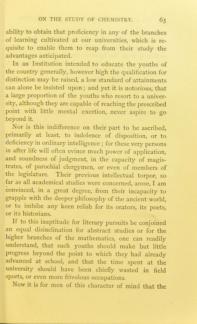 ability to obtain that proficiency in any of the branches of learning cultivated at our universities, which is re- quisite to enable them to reap from their study the advantages anticipated. In an Institution intended to educate the youths of the country generally, however high the qualification for distinction may be raised, a low standard of attainments can alone be insisted upon; and yet it is notorious, that a large proportion of the youths who resort to a univer- sity, although they are capable of reaching the prescribed point with little mental exertion, never aspire to go beyond it. Nor is this indifference on their part to be ascribed, primarily at least, to indolence of disposition, or to deficiency in ordinary intelligence ; for these very persons in after life will often evince much power of application, and soundness of judgment, in the capacity of magis- trates, of parochial clergymen, or even of members of the legislature. Their previous intellectual torpor, so far as all academical studies were concerned, arose, I am convinced, in a great degree, from their incapacity to grapple with the deeper philosophy of the ancient world, or to imbibe any keen relish for its orators, its poets, or its historians. If to this inaptitude for literary pursuits be conjoined an equal disinclination for abstract studies or for the higher branches of the mathematics, one can readily understand, that such youths should make but little progress beyond the point to which they had already advanced at school, and that the time spent at the university should have been chiefly wasted in field sports, or even more frivolous occupations. Now it is for men of this character of mind that the