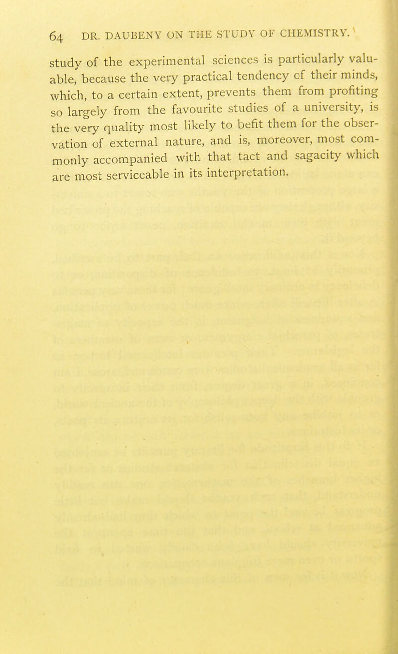 study of the experimental sciences is particularly valu- able, because the very practical tendency of their minds, which, to a certain extent, prevents them from profiting so largely from the favourite studies of a university, is the very quality most likely to befit them for the obser- vation of external nature, and is, moreover, most com- monly accompanied with that tact and sagacity which are most serviceable in its interpretation.