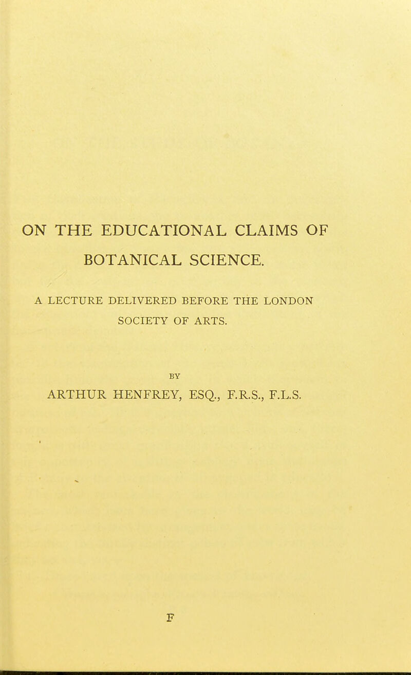 ON THE EDUCATIONAL CLAIMS OF BOTANICAL SCIENCE. A LECTURE DELIVERED BEFORE THE LONDON SOCIETY OF ARTS. BY ARTHUR HENFREY, ESQ., F.R.S., F.L.S. F