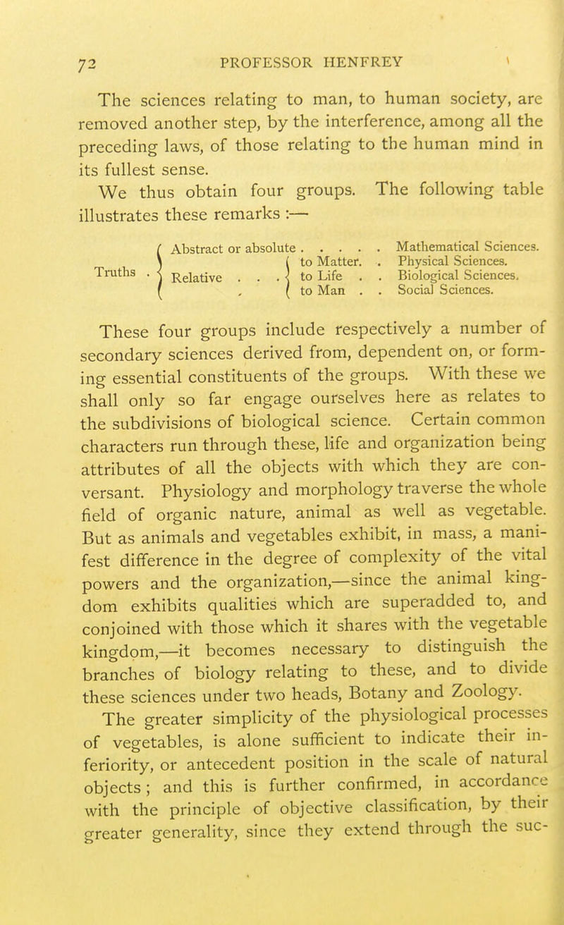 The sciences relating to man, to human society, are removed another step, by the interference, among all the preceding laws, of those relating to the human mind in its fullest sense. We thus obtain four groups. The following table illustrates these remarks :— ( Abstract or absolute Mathematical Sciences. \ ( to Matter. . Physical Sciences. Truths . < j^giative . . . < to Life , . Biological Sciences. ( , ( to Man . . Social Sciences. These four groups include respectively a number of secondary sciences derived from, dependent on, or form- ing essential constituents of the groups. With these we shall only so far engage ourselves here as relates to the subdivisions of biological science. Certain common characters run through these, life and organization being attributes of all the objects with which they are con- versant. Physiology and morphology traverse the whole field of organic nature, animal as well as vegetable. But as animals and vegetables exhibit, in mass, a mani- fest difference in the degree of complexity of the vital powers and the organization,—since the animal king- dom exhibits qualities which are superadded to, and conjoined with those which it shares with the vegetable kingdom,—it becomes necessary to distinguish^ the branches of biology relating to these, and to divide these sciences under two heads. Botany and Zoology. The greater simplicity of the physiological processes of vegetables, is alone sufficient to indicate their in- feriority, or antecedent position in the scale of natural objects; and this is further confirmed, in accordance with the principle of objective classification, by their greater generality, since they extend through the sue-